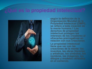 ¿Qué es la propiedad intelectual?
 según la definición de la
Organización Mundial de la
Propiedad Intelectual (OMPI),
se refiere a toda creación de
la mente humana.1 Los
derechos de propiedad
intelectual protegen los
intereses de los creadores al
ofrecerles prerrogativas en
relación con sus creaciones.
 La propiedad intelectual
tiene que ver con las
creaciones de la mente: los
inventos, las obras literarias
y artísticas, los símbolos, los
nombres, las imágenes, los
dibujos y modelos utilizados
en el comercio.
 