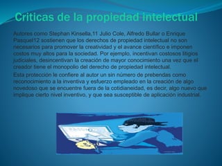 Criticas de la propiedad intelectual
Autores como Stephan Kinsella,11 Julio Cole, Alfredo Bullar o Enrique
Pasquel12 sostienen que los derechos de propiedad intelectual no son
necesarios para promover la creatividad y el avance científico e imponen
costos muy altos para la sociedad. Por ejemplo, incentivan costosos litigios
judiciales, desincentivan la creación de mayor conocimiento una vez que el
creador tiene el monopolio del derecho de propiedad intelectual.
Esta protección le confiere al autor un sin número de prebendas como
reconocimiento a la inventiva y esfuerzo empleado en la creación de algo
novedoso que se encuentre fuera de la cotidianeidad, es decir, algo nuevo que
implique cierto nivel inventivo, y que sea susceptible de aplicación industrial.
 
