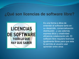 ¿Qué son licencias de software libre?
 Es una forma e ética de
entender el software tanto en
su desarrollo, comercialización
distribución , y uso además
expresa ética y creatividad
eficiencia colaboración etc. El
software libre requiere licencias
igualmente libres para que esta
le permita al usuario usar
aprender entre otros
 