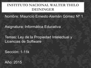 INSTITUTO NACIONAL WALTER THILO
DEININGER
Nombre: Mauricio Ernesto Alemán Gómez Nº 1
Asignatura: Informática Educativa
Temas: Ley de la Propiedad Intelectual y
Licencias de Software
Sección: 1-11k
Año: 2015
 