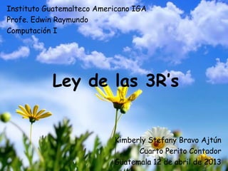 Instituto Guatemalteco Americano IGA
Profe. Edwin Raymundo
Computación I




           Ley de las 3R’s


                           Kimberly Stefany Bravo Ajtún
                                 Cuarto Perito Contador
                           Guatemala 12 de abril de 2013
 