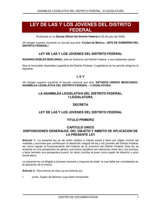 ASAMBLEA LEGISLATIVA DEL DISTRITO FEDERAL, VI LEGISLATURA
CENTRO DE DOCUMENTACION 1
LEY DE LAS Y LOS JOVENES DEL DISTRITO
FEDERAL
(Publicada en la Gaceta Oficial del Distrito Federal el 25 de julio del 2000)
(Al margen superior izquierdo un escudo que dice: Ciudad de México.- JEFE DE GOBIERNO DEL
DISTRITO FEDERAL)
LEY DE LAS Y LOS JOVENES DEL DISTRITO FEDERAL
ROSARIO ROBLES BERLANGA, Jefa de Gobierno del Distrito Federal, a sus habitantes sabed:
Que la Honorable Asamblea Legislativa del Distrito Federal, I Legislatura se ha servido dirigirme la
siguiente
L E Y
(Al margen superior izquierdo el escudo nacional que dice: ESTADOS UNIDOS MEXICANOS.-
ASAMBLEA LEGISLATIVA DEL DISTRITO FEDERAL.- I LEGISLATURA)
LA ASAMBLEA LEGISLATIVA DEL DISTRITO FEDERAL,
I LEGISLATURA
DECRETA
LEY DE LAS Y LOS JOVENES DEL DISTRITO FEDERAL
TITULO PRIMERO
CAPITULO UNICO
DISPOSICIONES GENERALES. DEL OBJETO Y AMBITO DE APLICACION DE
LA PRESENTE LEY
Artículo 1.- La presente ley es de orden público e interés social y tiene por objeto normar las
medidas y acciones que contribuyan al desarrollo integral de las y los jóvenes del Distrito Federal,
así como regular el funcionamiento del Instituto de la Juventud del Distrito Federal. Esta ley se
sustenta en una perspectiva de género que busca equilibrar las relaciones entre las y los jóvenes,
y tiene también una perspectiva juvenil, en tanto concibe al joven como sujeto de derecho y actor
social pleno.
La presente ley va dirigida a jóvenes menores y mayores de edad, lo cual debe ser considerado en
la aplicación de la misma.
Artículo 2.- Para efectos de esta Ley se entiende por:
I. Joven. Sujeto de derecho cuya edad comprende:
 