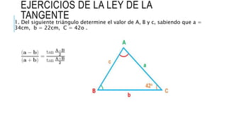 EJERCICIOS DE LA LEY DE LA
TANGENTE
1. Del siguiente triángulo determine el valor de A, B y c, sabiendo que a =
34cm, b = 22cm, C = 42o .
 