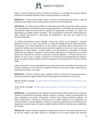 11
valores a cargo del Gobierno Federal o del Banco de México, por sociedades de inversión, deberán
someterse a la aprobación del Banco Central, antes de proceder a su ejecución.
ARTÍCULO 31.- El Banco Central podrá regular el servicio de transferencias de fondos a través de
instituciones de crédito y de otras empresas que lo presten de manera profesional.
ARTÍCULO 32.- Las instituciones de crédito, los intermediarios bursátiles, las casas de cambio, así como
otros intermediarios cuando formen parte de grupos financieros, o sean filiales de las instituciones o
intermediarios citados en primer término, ajustarán sus operaciones con divisas, oro y plata a las
disposiciones que expida el Banco de México. Este, en igualdad de condiciones, tendrá preferencia
sobre cualquier otra persona en operaciones de compraventa y otras que sean usuales en los
mercados respectivos.
Los citados intermediarios estarán obligados, siempre que el Banco así lo disponga, a constituir
depósitos de dinero a la vista a favor de éste y a cargo de entidades de primer orden del exterior,
denominados en la moneda extranjera en la que el Banco usualmente haga su intervención en el
mercado de cambios, por el monto en que los activos de aquéllos en divisas, oro y plata, exceda sus
obligaciones en dichos efectos. El Banco abonará a los intermediarios el contravalor en moneda
nacional de esos depósitos, calculado al tipo de cambio publicado por el propio Banco en el Diario
Oficial de la Federación en la fecha en que dicte el acuerdo respectivo. Las divisas distintas de la
referida, así como el oro y la plata, se valuarán en los términos de las disposiciones que expida el
Banco, las cuales no podrán establecer términos apartados de las condiciones del mercado en la fecha
citada.
El Banco tomando en cuenta la gravedad del caso, podrá ordenar a los intermediarios financieros que
infrinjan lo dispuesto en este artículo, la suspensión hasta por seis meses de todas o algunas de sus
operaciones con divisas, oro o plata.
ARTÍCULO 33.- El Banco de México podrá establecer límites al monto de las operaciones activas y
pasivas que impliquen riesgos cambiarios de los intermediarios mencionados en el artículo 32.
Segundo Párrafo. Se deroga. (Derogado mediante decreto publicado en el Diario Oficial de la Federación el 10 de
enero de 2014)
Tercer Párrafo. Se deroga. (Derogado mediante decreto publicado en el Diario Oficial de la Federación el 10 de enero
de 2014)
ARTÍCULO 34.- Las dependencias y las entidades de la Administración Pública Federal que no tengan el
carácter de intermediarios financieros, deberán mantener sus divisas y realizar sus operaciones con
éstas, sujetándose a las normas, orientaciones y políticas que el Banco de México establezca. Al
efecto, proporcionarán al Banco la información que les solicite respecto de sus operaciones con
moneda extranjera y estarán obligadas a enajenar sus divisas al propio Banco en los términos de las
disposiciones que éste expida, las cuales no podrán establecer términos apartados de las condiciones
del mercado.
ARTÍCULO 35.- El Banco de México expedirá las disposiciones conforme a las cuales se determine el o
los tipos de cambio a que deba calcularse la equivalencia de la moneda nacional para solventar
 