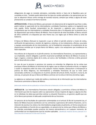 12
obligaciones de pago en moneda extranjera, contraídas dentro o fuera de la República para ser
cumplidas en ésta. También podrá determinar los tipos de cambio aplicables a las operaciones por las
que se adquieran divisas contra entrega de moneda nacional, siempre que ambas o alguna de estas
prestaciones se cumpla en territorio nacional.
ARTÍCULO 35 BIS.- El Banco de México, para proveer a la observancia de la regulación que lleve a cabo,
podrá realizar la supervisión de los intermediarios y entidades financieras sujetos a la regulación que
este expida. Dicha facultad comprenderá las de inspección y vigilancia para comprobar el
cumplimiento que los intermediarios y entidades financieras den a lo dispuesto por la presente Ley y
las disposiciones que emita el Banco de México. Para el ejercicio de estas facultades, el Banco actuará
de oficio conforme a lo dispuesto por esta misma Ley y las reglas que al efecto emita su Junta de
Gobierno.
El Banco de México efectuará la inspección a que se refiere el párrafo anterior a través de visitas,
verificación de operaciones y revisión de registros y sistemas, en las instalaciones, oficinas, sucursales
o equipos automatizados de los intermediarios, con la finalidad de comprobar el cumplimiento de las
disposiciones emitidas por el propio Banco de México, sujeto a las excepciones que establezcan las
leyes especiales.
Para efectos de lo dispuesto en el párrafo anterior, los intermediarios financieros, sus representantes y
sus empleados, estarán obligados a permitir al personal acreditado del Banco de México el acceso al
lugar o lugares y sistemas objeto de la visita, así como a dar facilidades e informes a dicho personal
para el desarrollo de su labor.
En caso de que la persona o personas con quienes se entiendan las diligencias de las visitas que
practique el Banco de México en términos de las reglas a que se refiere el presente artículo, se nieguen
a recibir la respectiva orden de visita o de cualquier manera impidan, obstaculicen o entorpezcan la
práctica de dicha diligencia, los intermediarios y entidades financieras de que se trate serán
sancionados conforme a lo dispuesto en el primer párrafo del artículo 36 Bis, fracción II, inciso b), de
esta Ley, sin perjuicio de que el Banco de México continúe con la visita en términos de dichas reglas.
La vigilancia se realizará por medio del análisis y monitoreo de la información que los intermediarios
financieros suministren al Banco de México.
(Adicionado mediante decreto publicado en el Diario Oficial de la Federación el 10 de enero de 2014)
ARTÍCULO 36.- Los intermediarios financieros estarán obligados a suministrar al Banco de México la
información que éste les requiera sobre sus operaciones incluso respecto de alguna o algunas de ellas
en lo individual, los datos que permitan estimar su situación financiera y, en general, aquélla que sea
útil al Banco para proveer el adecuado cumplimiento de sus funciones.
Sin perjuicio de las facultades de supervisión contempladas en el artículo 35 Bis de la presente Ley, el
Banco de México buscará coordinarse con las comisiones supervisoras del sistema financiero, con la
intención de practicar las visitas a los intermediarios programadas anualmente, en forma conjunta con
dichas autoridades en función de sus capacidades, sin perjuicio de las visitas que el Banco de México y
las referidas autoridades puedan practicar de manera extraordinaria o en cualquier momento, de
conformidad con las disposiciones que les resulten aplicables. (Modificado mediante decreto publicado en el
Diario Oficial de la Federación el 10 de enero de 2014)
 