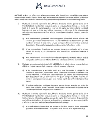 13
ARTÍCULO 36 BIS.- Las infracciones a la presente Ley o a las disposiciones que el Banco de México
emita con base en esta o en las demás leyes a que se refiere el primer párrafo del artículo 26 anterior
serán sancionadas con multa administrativa que impondrá el propio Banco conforme a lo siguiente:
I. Multa por un monto equivalente de 1,000 días de salario mínimo general diario en el
Distrito Federal, vigente el día en que se realice la conducta, hasta el cinco por ciento del
total de la suma del capital pagado y reservas del capital del intermediario o entidad
financiera de que se trate que hubiere reportado, en términos de las disposiciones
aplicables, con la menor antelación a la fecha en que haya realizado la conducta objeto de
la sanción:
a) A los intermediarios y entidades financieras por las operaciones activas, pasivas o de
servicios, que realicen en contravención a la presente Ley o a las disposiciones que este
expida en términos de esta misma Ley, así como por el incumplimiento a las demás
disposiciones del propio Banco que otros ordenamientos lo faculten a emitir;
b) A los intermediarios financieros que realicen operaciones señaladas en el primer
párrafo del artículo 32, en contravención a las disposiciones que el Banco expida al
efecto, y
c) A los intermediarios financieros mencionados en el primer párrafo del artículo 32 que
transgredan los límites que el Banco de México establezca conforme al artículo 33.
II. Multa por un monto equivalente de 3,000 a 15,000 días de salario mínimo general diario en
el Distrito Federal, vigente el día en que se realice la conducta infractora:
a) A los intermediarios y entidades financieras que incumplan la obligación de
suministrar, en la forma, condiciones, plazos y demás características que el Banco de
México determine, la información o documentación que este les requiera en términos
de lo dispuesto en esta Ley o en cualquier otra que le otorgue facultades para ello, así
como en las disposiciones que, para esos efectos, expida de conformidad con dichas
leyes, y
b) A los intermediarios y entidades financieras que se nieguen a recibir una orden de
visita, o de cualquier manera impidan, obstaculicen o entorpezcan el ejercicio de la
facultad de supervisión del propio Banco de México.
III. Multa por un monto equivalente de 5,000 días de salario mínimo general diario en el
Distrito Federal, vigente el día en que se realice la conducta, hasta el cinco por ciento del
total de la suma del capital pagado y reservas del capital del intermediario de que se trate
que hubiere reportado, en términos de las disposiciones aplicables, con la menor antelación
a la fecha en que haya realizado la conducta objeto de la sanción:
a) A los intermediarios financieros por incurrir en faltantes respecto de las inversiones
que deban mantener conforme a lo dispuesto en el artículo 28 de la presente Ley, y
 