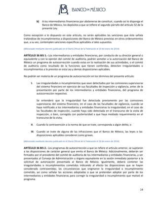 14
b) A los intermediarios financieros por abstenerse de constituir, cuando así lo disponga el
Banco de México, los depósitos a que se refiere el segundo párrafo del artículo 32 de la
presente Ley.
Como excepción a lo dispuesto en este artículo, no serán aplicables las sanciones que éste señala
tratándose de incumplimientos a disposiciones del Banco de México previstas en otros ordenamientos
que, a su vez, contemplen sanciones específicas aplicables a tales supuestos.
(Adicionado mediante decreto publicado en el Diario Oficial de la Federación el 10 de enero de 2014)
ARTÍCULO 36 BIS 1.- Los intermediarios y entidades financieras, por conducto de su director general o
equivalente y con la opinión del comité de auditoría, podrán someter a la autorización del Banco de
México un programa de autocorrección cuando estas en la realización de sus actividades, o el comité
de auditoría como resultado de la funciones que tienen conferidas, detecten irregularidades o
incumplimientos a lo previsto en esta Ley y demás disposiciones aplicables.
No podrán ser materia de un programa de autocorrección en los términos del presente artículo:
I. Las irregularidades o incumplimientos que sean detectados por las comisiones supervisoras
del sistema financiero en ejercicio de sus facultades de inspección y vigilancia, antes de la
presentación por parte de los intermediarios y entidades financieras, del programa de
autocorrección respectivo.
Se entenderá que la irregularidad fue detectada previamente por las comisiones
supervisoras del sistema financiero, en el caso de las facultades de vigilancia, cuando se
haya notificado a los intermediarios y entidades financieras la irregularidad; en el caso de
las facultades de inspección, cuando haya sido detectada en el transcurso de la visita de
inspección, o bien, corregida con posterioridad a que haya mediado requerimiento en el
transcurso de la visita;
II. Cuando la contravención a la norma de que se trate, corresponda a algún delito, o
III. Cuando se trate de alguna de las infracciones que el Banco de México, las leyes o las
disposiciones aplicables consideren como graves.
(Adicionado mediante decreto publicado en el Diario Oficial de la Federación el 10 de enero de 2014)
ARTÍCULO 36 BIS 2.- Los programas de autocorrección a que se refiere el artículo anterior, se sujetarán
a las disposiciones de carácter general que emita el Banco de México. Adicionalmente, deberán ser
firmados por el presidente del comité de auditoría de los intermediarios y entidades financieras, y ser
presentados al Consejo de Administración u órgano equivalente en la sesión inmediata posterior a la
solicitud de autorización presentada al Banco de México. Igualmente, deberá contener las
irregularidades o incumplimientos cometidos indicando al efecto las disposiciones que se hayan
considerado contravenidas; las circunstancias que originaron la irregularidad o incumplimiento
cometido, así como señalar las acciones adoptadas o que se pretendan adoptar por parte de los
intermediarios y entidades financieras para corregir la irregularidad o incumplimiento que motivó el
programa.
 