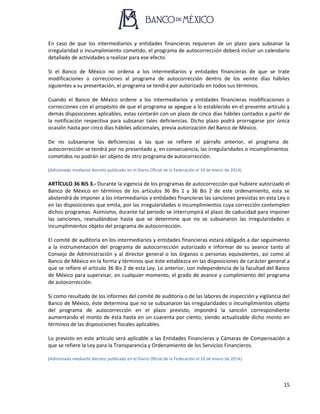15
En caso de que los intermediarios y entidades financieras requieran de un plazo para subsanar la
irregularidad o incumplimiento cometido, el programa de autocorrección deberá incluir un calendario
detallado de actividades a realizar para ese efecto.
Si el Banco de México no ordena a los intermediarios y entidades financieras de que se trate
modificaciones o correcciones al programa de autocorrección dentro de los veinte días hábiles
siguientes a su presentación, el programa se tendrá por autorizado en todos sus términos.
Cuando el Banco de México ordene a los intermediarios y entidades financieras modificaciones o
correcciones con el propósito de que el programa se apegue a lo establecido en el presente artículo y
demás disposiciones aplicables, estas contarán con un plazo de cinco días hábiles contados a partir de
la notificación respectiva para subsanar tales deficiencias. Dicho plazo podrá prorrogarse por única
ocasión hasta por cinco días hábiles adicionales, previa autorización del Banco de México.
De no subsanarse las deficiencias a las que se refiere el párrafo anterior, el programa de
autocorrección se tendrá por no presentado y, en consecuencia, las irregularidades o incumplimientos
cometidos no podrán ser objeto de otro programa de autocorrección.
(Adicionado mediante decreto publicado en el Diario Oficial de la Federación el 10 de enero de 2014)
ARTÍCULO 36 BIS 3.- Durante la vigencia de los programas de autocorrección que hubiere autorizado el
Banco de México en términos de los artículos 36 Bis 1 y 36 Bis 2 de este ordenamiento, esta se
abstendrá de imponer a los intermediarios y entidades financieras las sanciones previstas en esta Ley o
en las disposiciones que emita, por las irregularidades o incumplimientos cuya corrección contemplen
dichos programas. Asimismo, durante tal periodo se interrumpirá el plazo de caducidad para imponer
las sanciones, reanudándose hasta que se determine que no se subsanaron las irregularidades o
incumplimientos objeto del programa de autocorrección.
El comité de auditoría en los intermediarios y entidades financieras estará obligado a dar seguimiento
a la instrumentación del programa de autocorrección autorizado e informar de su avance tanto al
Consejo de Administración y al director general o los órganos o personas equivalentes, así como al
Banco de México en la forma y términos que éste establezca en las disposiciones de carácter general a
que se refiere el artículo 36 Bis 2 de esta Ley. Lo anterior, con independencia de la facultad del Banco
de México para supervisar, en cualquier momento, el grado de avance y cumplimiento del programa
de autocorrección.
Si como resultado de los informes del comité de auditoría o de las labores de inspección y vigilancia del
Banco de México, éste determina que no se subsanaron las irregularidades o incumplimientos objeto
del programa de autocorrección en el plazo previsto, impondrá la sanción correspondiente
aumentando el monto de ésta hasta en un cuarenta por ciento; siendo actualizable dicho monto en
términos de las disposiciones fiscales aplicables.
Lo previsto en este artículo será aplicable a las Entidades Financieras y Cámaras de Compensación a
que se refiere la Ley para la Transparencia y Ordenamiento de los Servicios Financieros.
(Adicionado mediante decreto publicado en el Diario Oficial de la Federación el 10 de enero de 2014)
 