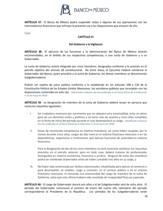 16
ARTÍCULO 37.- El Banco de México podrá suspender todas o algunas de sus operaciones con los
intermediarios financieros que infrinjan la presente Ley o las disposiciones que emanen de ella.
Subir
CAPÍTULO VI
Del Gobierno y la Vigilancia
ARTÍCULO 38.- El ejercicio de las funciones y la administración del Banco de México estarán
encomendados, en el ámbito de sus respectivas competencias, a una Junta de Gobierno y a un
Gobernador.
La Junta de Gobierno estará integrada por cinco miembros, designados conforme a lo previsto en el
párrafo séptimo del artículo 28 constitucional. De entre éstos, el Ejecutivo Federal nombrará al
Gobernador del Banco, quien presidirá a la Junta de Gobierno; los demás miembros se denominarán
Subgobernadores.
Podrán ser sujetos de juicio político conforme a lo establecido en los artículos 108 y 110 de la
Constitución Política de los Estados Unidos Mexicanos, los servidores públicos que incumplan con las
disposiciones contenidas en esta Ley. (Adicionado mediante decreto publicado en el Diario Oficial de la Federación
el 25 de mayo de 2010)
ARTÍCULO 39.- La designación de miembro de la Junta de Gobierno deberá recaer en persona que
reúna los requisitos siguientes:
I. Ser ciudadano mexicano por nacimiento que no adquiera otra nacionalidad, estar en pleno
goce de sus derechos civiles y políticos y no tener más de sesenta y cinco años cumplidos
en la fecha de inicio del período durante el cual desempeñará su cargo; (Modificado mediante
decreto publicado en el Diario Oficial de la Federación el 23 de enero de 1998)
II. Gozar de reconocida competencia en materia monetaria, así como haber ocupado, por lo
menos durante cinco años, cargos de alto nivel en el sistema financiero mexicano o en las
dependencias, organismos o instituciones que ejerzan funciones de autoridad en materia
financiera.
Para la designación de dos de los cinco miembros no será necesario satisfacer los requisitos
previstos en el párrafo anterior; pero en todo caso, deberá tratarse de profesionales
distinguidos en materia económica, financiera o jurídica. Ninguno de estos dos miembros
podrá ser nombrado Gobernador antes de haber cumplido tres años en su cargo, y
III. No haber sido sentenciada por delitos intencionales; inhabilitada para ejercer el comercio o
para desempeñar un empleo, cargo o comisión, en el servicio público o en el sistema
financiero mexicano; ni removida con anterioridad del cargo de miembro de la Junta de
Gobierno, salvo que esto último hubiere sido resultado de incapacidad física ya superada.
ARTÍCULO 40.- El cargo de Gobernador durará seis años y el de Subgobernador será de ocho años. El
periodo del Gobernador comenzará el primero de enero del cuarto año calendario del periodo
correspondiente al Presidente de la República. Los periodos de los Subgobernadores serán
 