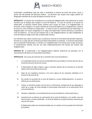 17
escalonados, sucediéndose cada dos años e iniciándose el primero de enero del primer, tercer y
quinto año del periodo del Ejecutivo Federal. Las personas que ocupen esos cargos podrán ser
designadas miembros de la Junta de Gobierno más de una vez.
ARTÍCULO 41.- La vacante que se produzca en un puesto de Subgobernador será cubierta por el nuevo
miembro que se designe para integrar la Junta de Gobierno. En caso de vacante en el puesto de
Gobernador, el Ejecutivo Federal podrá nombrar para ocupar tal cargo a un Subgobernador en
funciones, o bien, designar a un nuevo miembro de la Junta de Gobierno y, ya integrada ésta, nombrar
de entre sus cinco miembros al Gobernador. En tanto se hace el nombramiento de Gobernador, el
Subgobernador con mayor antigüedad en el cargo será Gobernador Interino del Banco y presidirá la
Junta de Gobierno. En caso de que hubieren dos o más Subgobernadores con igual antigüedad, la
Junta de Gobierno elegirá entre ellos al Gobernador Interino.
Los miembros que cubran vacantes que se produzcan antes de la terminación del período respectivo,
durarán en su cargo sólo por el tiempo que faltare desempeñar al sustituido. Si al término del período
que corresponde al Gobernador, se nombra a un Subgobernador en funciones para ocupar tal puesto,
el nombramiento referido será por seis años independientemente del tiempo que hubiere sido
Subgobernador.
ARTÍCULO 42.- El Gobernador y los Subgobernadores deberán abstenerse de participar con la
representación del Banco en actos políticos partidistas.
ARTÍCULO 43.- Son causas de remoción de un miembro de la Junta de Gobierno:
I. La incapacidad mental, así como la incapacidad física que impida el correcto ejercicio de sus
funciones durante más de seis meses;
II. El desempeño de algún empleo, cargo o comisión, distinto de los previstos en el párrafo
séptimo del artículo 28 constitucional;
III. Dejar de ser ciudadano mexicano o de reunir alguno de los requisitos señalados en la
fracción III del artículo 39;
IV. No cumplir los acuerdos de la Junta de Gobierno o actuar deliberadamente en exceso o
defecto de sus atribuciones;
V. Utilizar, en beneficio propio o de terceros, la información confidencial de que disponga en
razón de su cargo, así como divulgar la mencionada información sin la autorización de la
Junta de Gobierno;
VI. Someter a sabiendas, a la consideración de la Junta de Gobierno, información falsa, y
VII. Ausentarse de sus labores sin autorización de la Junta de Gobierno o sin mediar causa de
fuerza mayor o motivo justificado. La Junta de Gobierno no podrá autorizar ausencias por
más de seis meses.
El Gobernador podrá ser removido también por no cumplir con los acuerdos de la Comisión
de Cambios.
 