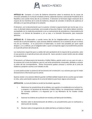 18
ARTÍCULO 44.- Compete a la Junta de Gobierno dictaminar sobre la existencia de las causas de
remoción señaladas en el artículo inmediato anterior, debiendo hacerlo a solicitud del Presidente de la
República o de cuando menos dos de sus miembros. El dictamen se formulará según resolución de la
mayoría de los miembros de la Junta de Gobierno, después de conceder el derecho de audiencia al
afectado y sin que éste participe en la votación.
El dictamen, con la documentación que lo sustente, incluida la argumentación por escrito que, en su
caso, el afectado hubiere presentado, será enviado al Ejecutivo Federal. Este último deberá remitirlo,
acompañado con la citada documentación y con su razonamiento de procedencia o improcedencia de
remoción, a la Cámara de Senadores o, en su caso, a la Comisión Permanente, para resolución
definitiva.
ARTÍCULO 45.- El Gobernador o cuando menos dos de los Subgobernadores podrán convocar a
reunión de la Junta de Gobierno, cuyas sesiones deberán celebrarse con la asistencia de por lo menos
tres de sus miembros. Si no concurriere el Gobernador, la sesión será presidida por quien aquél
designe o, en su defecto, por el Subgobernador a quien corresponda según el procedimiento previsto
en el párrafo primero del artículo 41.
Las resoluciones requerirán para su validez del voto aprobatorio de la mayoría de los presentes, salvo
el caso previsto en el párrafo primero del artículo 44. Quien presida la sesión tendrá voto de calidad
en caso de empate.
El Secretario y el Subsecretario de Hacienda y Crédito Público, podrán asistir con voz, pero sin voto, a
las sesiones de la Junta de Gobierno, para lo cual serán previamente convocados, dándoles a conocer
el orden del día correspondiente. Dichos funcionarios podrán convocar a reunión de la Junta de
Gobierno y proponer asuntos a ser tratados en ella.
La Junta podrá acordar la asistencia de funcionarios de la Institución a sus sesiones para que le rindan
directamente la información que les solicite.
Quienes asistan a las sesiones deberán guardar confidencialidad respecto de los asuntos que se traten
en ellas, salvo autorización expresa de la Junta de Gobierno para hacer alguna comunicación.
ARTÍCULO 46.- La Junta de Gobierno tendrá las facultades siguientes:
I. Determinar las características de los billetes, con sujeción a lo establecido en el artículo 5o.,
y proponer a la Secretaría de Hacienda y Crédito Público, las composiciones metálicas de
las monedas conforme a lo dispuesto por la Ley Monetaria de los Estados Unidos
Mexicanos;
II. Autorizar las órdenes de acuñación de moneda y de fabricación de billetes;
III. Resolver sobre la desmonetización de billetes y los procedimientos para la inutilización y
destrucción de moneda;
IV. Resolver sobre el otorgamiento de crédito del Banco al Gobierno Federal;
 