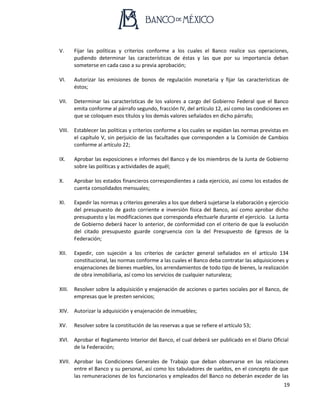 19
V. Fijar las políticas y criterios conforme a los cuales el Banco realice sus operaciones,
pudiendo determinar las características de éstas y las que por su importancia deban
someterse en cada caso a su previa aprobación;
VI. Autorizar las emisiones de bonos de regulación monetaria y fijar las características de
éstos;
VII. Determinar las características de los valores a cargo del Gobierno Federal que el Banco
emita conforme al párrafo segundo, fracción IV, del artículo 12, así como las condiciones en
que se coloquen esos títulos y los demás valores señalados en dicho párrafo;
VIII. Establecer las políticas y criterios conforme a los cuales se expidan las normas previstas en
el capítulo V, sin perjuicio de las facultades que corresponden a la Comisión de Cambios
conforme al artículo 22;
IX. Aprobar las exposiciones e informes del Banco y de los miembros de la Junta de Gobierno
sobre las políticas y actividades de aquél;
X. Aprobar los estados financieros correspondientes a cada ejercicio, así como los estados de
cuenta consolidados mensuales;
XI. Expedir las normas y criterios generales a los que deberá sujetarse la elaboración y ejercicio
del presupuesto de gasto corriente e inversión física del Banco, así como aprobar dicho
presupuesto y las modificaciones que corresponda efectuarle durante el ejercicio. La Junta
de Gobierno deberá hacer lo anterior, de conformidad con el criterio de que la evolución
del citado presupuesto guarde congruencia con la del Presupuesto de Egresos de la
Federación;
XII. Expedir, con sujeción a los criterios de carácter general señalados en el artículo 134
constitucional, las normas conforme a las cuales el Banco deba contratar las adquisiciones y
enajenaciones de bienes muebles, los arrendamientos de todo tipo de bienes, la realización
de obra inmobiliaria, así como los servicios de cualquier naturaleza;
XIII. Resolver sobre la adquisición y enajenación de acciones o partes sociales por el Banco, de
empresas que le presten servicios;
XIV. Autorizar la adquisición y enajenación de inmuebles;
XV. Resolver sobre la constitución de las reservas a que se refiere el artículo 53;
XVI. Aprobar el Reglamento Interior del Banco, el cual deberá ser publicado en el Diario Oficial
de la Federación;
XVII. Aprobar las Condiciones Generales de Trabajo que deban observarse en las relaciones
entre el Banco y su personal, así como los tabuladores de sueldos, en el concepto de que
las remuneraciones de los funcionarios y empleados del Banco no deberán exceder de las
 