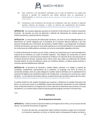 21
XII. Fijar, conforme a los tabuladores aprobados por la Junta de Gobierno, los sueldos del
personal y aprobar los programas que deban aplicarse para su capacitación y
adiestramiento, y (Modificado mediante decreto publicado en el Diario Oficial de la Federación el 25 de
mayo de 2010)
XIII. Comparecer ante comisiones del Senado de la República cada año, durante el segundo
periodo ordinario de sesiones, a rendir un informe del cumplimiento del mandato.
(Adicionado mediante decreto publicado en el Diario Oficial de la Federación el 25 de mayo de 2010)
ARTÍCULO 48.- Los consejos regionales previstos en la fracción VII del artículo 47, tendrán únicamente
funciones de consulta, así como de obtención y difusión de información de carácter general en
materia económica y, particularmente, financiera.
ARTÍCULO 49.- La remuneración del Gobernador del Banco, así como la de los Subgobernadores, las
determinará un comité integrado por el Presidente de la Comisión Nacional Bancaria y por dos
personas nombradas por el Secretario de Hacienda y Crédito Público, cuya designación no produzca
conflicto de intereses y que sean de reconocida experiencia en el mercado laboral en el que participan
las instituciones de crédito públicas y privadas, así como las autoridades reguladoras de éstas.
El comité sesionará por lo menos una vez al año, y tomará sus resoluciones por el voto favorable de la
mayoría de sus miembros, los cuales no tendrán suplentes. Para adoptar sus resoluciones, el comité
deberá considerar las remuneraciones existentes en el Banco y la evolución de las remuneraciones en
el sistema financiero del país, teniendo como criterio rector que, dadas las condiciones del referido
mercado laboral, la Junta de Gobierno cuente con miembros idóneos y el Banco pueda contratar y
conservar personal debidamente calificado.
ARTÍCULO 50.- El Secretario de Hacienda y Crédito Público solicitará a un colegio o instituto de
contadores ampliamente representativo de la profesión, le proponga una terna de firmas de
reconocido prestigio, entre las cuales designará al auditor externo del Banco con la aprobación de la
Comisión de Vigilancia de la Auditoría Superior de la Federación, y contratará sus servicios por cuenta
del Banco. La contratación del auditor externo no podrá hacerse por periodos mayores de cinco años.
(Modificado mediante decreto publicado en el Diario Oficial de la Federación el 9 de abril de 2012)
El auditor tendrá las más amplias facultades para examinar y dictaminar los estados financieros del
Banco, así como para revisar la contabilidad y demás documentación relacionada con ésta, debiendo
enviar al Ejecutivo Federal y al Congreso de la Unión copia de los dictámenes que presente a la Junta
de Gobierno, y un informe sobre el ejercicio del presupuesto de gasto corriente e inversión física.
Subir
CAPÍTULO VII
De las Disposiciones Generales
ARTÍCULO 51.- El Banco enviará al Ejecutivo Federal y al Congreso de la Unión y, en los recesos de éste
último, a su Comisión Permanente, lo siguiente:
I. En enero de cada año, una exposición sobre la política monetaria a seguir por la Institución
en el ejercicio respectivo, así como un informe sobre el presupuesto de gasto corriente e
 