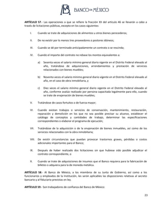 23
ARTÍCULO 57.- Las operaciones a que se refiere la fracción XII del artículo 46 se llevarán a cabo a
través de licitaciones públicas, excepto en los casos siguientes:
I. Cuando se trate de adquisiciones de alimentos u otros bienes perecederos;
II. De no existir por lo menos tres proveedores o postores idóneos;
III. Cuando se dé por terminado anticipadamente un contrato o se rescinda;
IV. Cuando el importe del contrato no rebase los montos equivalentes a:
a) Sesenta veces el salario mínimo general diario vigente en el Distrito Federal elevado al
año, tratándose de adquisiciones, arrendamientos y prestación de servicios
relacionados con bienes muebles;
b) Noventa veces el salario mínimo general diario vigente en el Distrito Federal elevado al
año, en el caso de obra inmobiliaria, y
c) Diez veces el salario mínimo general diario vigente en el Distrito Federal elevado al
año, conforme avalúo realizado por persona capacitada legalmente para ello, cuando
se trate de enajenación de bienes muebles;
V. Tratándose de casos fortuitos o de fuerza mayor;
VI. Cuando existan trabajos o servicios de conservación, mantenimiento, restauración,
reparación y demolición en los que no sea posible precisar su alcance, establecer el
catálogo de conceptos y cantidades de trabajo, determinar las especificaciones
correspondientes o elaborar el programa de ejecución;
VII. Tratándose de la adquisición o de la enajenación de bienes inmuebles, así como de los
servicios relacionados con la obra inmobiliaria;
VIII. De existir circunstancias que puedan provocar trastornos graves, pérdidas o costos
adicionales importantes para el Banco;
IX. Después de haber realizado dos licitaciones sin que hubiese sido posible adjudicar el
contrato correspondiente, o
X. Cuando se trate de adquisiciones de insumos que el Banco requiera para la fabricación de
billetes o adquiera para la de moneda metálica.
ARTÍCULO 58.- Al Banco de México, a los miembros de su Junta de Gobierno, así como a los
funcionarios y empleados de la Institución, les serán aplicables las disposiciones relativas al secreto
bancario y al fiduciario previstas en ley.
ARTÍCULO 59.- Son trabajadores de confianza del Banco de México:
 