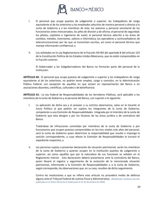 24
I. El personal que ocupe puestos de subgerente o superior, los trabajadores de rango
equivalente al de los anteriores y los empleados adscritos de manera personal y directa a la
Junta de Gobierno y a los miembros de ésta; los asesores y personal secretarial de los
funcionarios antes mencionados; los jefes de división y de oficina; el personal de seguridad;
los pilotos, copilotos e ingenieros de vuelo; el personal técnico adscrito a las áreas de
cambios, metales, inversiones, valores e informática; los operadores y contraseñadores de
telecomunicaciones por las que se transmitan escritos, así como el personal técnico que
maneje información confidencial, y
II. Los señalados en la Ley Reglamentaria de la fracción XIII BIS del apartado B del artículo 123
de la Constitución Política de los Estados Unidos Mexicanos, que no estén comprendidos en
la fracción anterior.
El Gobernador y los Subgobernadores del Banco no formarán parte del personal de la
Institución.
ARTÍCULO 60.- El personal que ocupe puestos de subgerente o superior y los trabajadores de rango
equivalente al de los anteriores, no podrán tener empleo, cargo o comisión, en la Administración
Pública Federal, con excepción de aquéllos en que actúen en representación del Banco o en
asociaciones docentes, científicas, culturales o de beneficencia.
ARTÍCULO 61.- La Ley Federal de Responsabilidades de los Servidores Públicos, será aplicable a los
miembros de la Junta de Gobierno y al personal del Banco, con sujeción a lo siguiente:
I. La aplicación de dicha Ley y el proveer a su estricta observancia, salvo en lo tocante al
Juicio Político al que podrán ser sujetos los integrantes de la Junta de Gobierno,
competerán a una Comisión de Responsabilidades integrada por el miembro de la Junta de
Gobierno que ésta designe y por los titulares de las áreas jurídica y de contraloría del
Banco.
Tratándose de infracciones cometidas por miembros de la Junta de Gobierno o por
funcionarios que ocupen puestos comprendidos en los tres niveles más altos del personal,
será la Junta de Gobierno quien determine la responsabilidad que resulte e imponga la
sanción correspondiente, a cuyo efecto la Comisión de Responsabilidades le turnará el
expediente respectivo, y
II. Las personas sujetas a presentar declaración de situación patrimonial, serán los miembros
de la Junta de Gobierno y quienes ocupen en la Institución puestos de subgerente o
superior, así como aquéllas que por la naturaleza de sus funciones se señalen en el
Reglamento Interior. Esta declaración deberá presentarse ante la contraloría del Banco,
quien llevará el registro y seguimiento de la evolución de la mencionada situación
patrimonial, informando a la Comisión de Responsabilidades o a la Junta de Gobierno,
según corresponda, las observaciones que, en su caso, resulten de dicho seguimiento.
Contra las resoluciones a que se refiere este artículo no procederá medio de defensa
alguno ante el Tribunal Federal de Justicia Fiscal y Administrativa. (Modificado mediante decreto
publicado en el Diario Oficial de la Federación el 31 de diciembre de 2000)
 