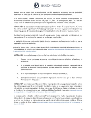 26
agravios que se hagan valer, acompañándose con los elementos de prueba que se consideren
necesarios, así como con las constancias que acrediten la personalidad del promovente.
A las notificaciones, trámite y resolución del recurso, les serán aplicables supletoriamente las
disposiciones contenidas en los artículos 130, 132, 134, 135, 136 tercer párrafo, 137, 139 y 140 del
Código Fiscal de la Federación y las disposiciones reglamentarias aplicables a estos preceptos.
ARTÍCULO 65.- El recurso de reconsideración deberá resolverse dentro de un plazo máximo de veinte
días hábiles contado a partir de la fecha de su presentación, de no ser así, se considerará confirmado
el acto impugnado. El recurso será de agotamiento obligatorio antes de acudir a la vía de amparo.
Cuando el escrito antes mencionado no señale los agravios o el acto reclamado, será desechado por
improcedente. Si se omitieron las pruebas, se tendrán por no ofrecidas.
La resolución del recurso contendrá la fijación del acto impugnado, los fundamentos legales en que se
apoye y los puntos de resolución.
Contra las resoluciones a que se refiere este artículo no procederá medio de defensa alguno ante el
Tribunal Federal de Justicia Fiscal y Administrativa. (Modificado mediante decreto publicado en el Diario Oficial de
la Federación el 31 de diciembre de 2000)
ARTÍCULO 66.- Las resoluciones previstas en el primer párrafo del artículo 64 se ejecutarán:
I. Cuando no se interponga recurso de reconsideración dentro del plazo señalado en el
artículo 64;
II. Si el afectado no acredita, dentro de los veinte días hábiles siguientes a aquél en que se
notifique la resolución correspondiente, que ha presentado demanda de amparo contra
dicha resolución;
III. Si en el juicio de amparo se niega la suspensión del acto reclamado, o
IV. De haberse concedido la suspensión en el juicio de amparo, hasta que se dicte sentencia
firme en contra del quejoso.
ARTÍCULO 67.- Las multas que el Banco de México imponga deberán ser pagadas dentro de los quince
días hábiles siguientes al de su notificación. Cuando las multas no se paguen en el plazo señalado en
este párrafo, su monto se actualizará desde el mes en que debió hacerse el pago y hasta que el mismo
se efectúe, en los mismos términos que establece el Código Fiscal de la Federación. (Adicionado mediante
decreto publicado en el Diario Oficial de la Federación el 10 de enero de 2014)
En caso de que las entidades o intermediarios financieros paguen las multas impuestas por Banco de
México dentro de los quince días hábiles señalados en el párrafo anterior, se aplicará una reducción de
un veinte por ciento de su monto, siempre y cuando no se hubiere interpuesto medio de defensa
alguno en contra de dicha multa. (Adicionado mediante decreto publicado en el Diario Oficial de la Federación el 10
de enero de 2014)
 