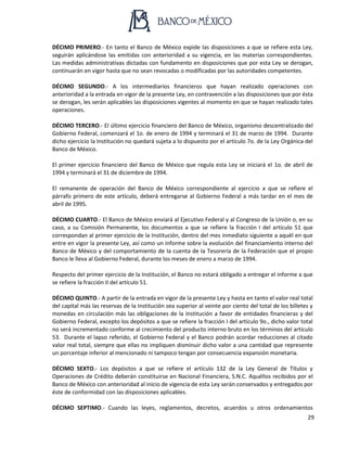 29
DÉCIMO PRIMERO.- En tanto el Banco de México expide las disposiciones a que se refiere esta Ley,
seguirán aplicándose las emitidas con anterioridad a su vigencia, en las materias correspondientes.
Las medidas administrativas dictadas con fundamento en disposiciones que por esta Ley se derogan,
continuarán en vigor hasta que no sean revocadas o modificadas por las autoridades competentes.
DÉCIMO SEGUNDO.- A los intermediarios financieros que hayan realizado operaciones con
anterioridad a la entrada en vigor de la presente Ley, en contravención a las disposiciones que por ésta
se derogan, les serán aplicables las disposiciones vigentes al momento en que se hayan realizado tales
operaciones.
DÉCIMO TERCERO.- El último ejercicio financiero del Banco de México, organismo descentralizado del
Gobierno Federal, comenzará el 1o. de enero de 1994 y terminará el 31 de marzo de 1994. Durante
dicho ejercicio la Institución no quedará sujeta a lo dispuesto por el artículo 7o. de la Ley Orgánica del
Banco de México.
El primer ejercicio financiero del Banco de México que regula esta Ley se iniciará el 1o. de abril de
1994 y terminará el 31 de diciembre de 1994.
El remanente de operación del Banco de México correspondiente al ejercicio a que se refiere el
párrafo primero de este artículo, deberá entregarse al Gobierno Federal a más tardar en el mes de
abril de 1995.
DÉCIMO CUARTO.- El Banco de México enviará al Ejecutivo Federal y al Congreso de la Unión o, en su
caso, a su Comisión Permanente, los documentos a que se refiere la fracción I del artículo 51 que
correspondan al primer ejercicio de la Institución, dentro del mes inmediato siguiente a aquél en que
entre en vigor la presente Ley, así como un informe sobre la evolución del financiamiento interno del
Banco de México y del comportamiento de la cuenta de la Tesorería de la Federación que el propio
Banco le lleva al Gobierno Federal, durante los meses de enero a marzo de 1994.
Respecto del primer ejercicio de la Institución, el Banco no estará obligado a entregar el informe a que
se refiere la fracción II del artículo 51.
DÉCIMO QUINTO.- A partir de la entrada en vigor de la presente Ley y hasta en tanto el valor real total
del capital más las reservas de la Institución sea superior al veinte por ciento del total de los billetes y
monedas en circulación más las obligaciones de la Institución a favor de entidades financieras y del
Gobierno Federal, excepto los depósitos a que se refiere la fracción I del artículo 9o., dicho valor total
no será incrementado conforme al crecimiento del producto interno bruto en los términos del artículo
53. Durante el lapso referido, el Gobierno Federal y el Banco podrán acordar reducciones al citado
valor real total, siempre que ellas no impliquen disminuir dicho valor a una cantidad que represente
un porcentaje inferior al mencionado ni tampoco tengan por consecuencia expansión monetaria.
DÉCIMO SEXTO.- Los depósitos a que se refiere el artículo 132 de la Ley General de Títulos y
Operaciones de Crédito deberán constituirse en Nacional Financiera, S.N.C. Aquéllos recibidos por el
Banco de México con anterioridad al inicio de vigencia de esta Ley serán conservados y entregados por
éste de conformidad con las disposiciones aplicables.
DÉCIMO SEPTIMO.- Cuando las leyes, reglamentos, decretos, acuerdos u otros ordenamientos
 