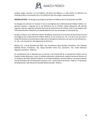 30
jurídicos hagan mención a la Ley Orgánica del Banco de México, o a este último, la referencia se
entenderá hecha a la presente Ley y a la Institución que ésta regula, respectivamente.
DÉCIMO OCTAVO.- Se abroga la Ley Orgánica del Banco de México del 21 de diciembre de 1984.
Se derogan los artículos 31 fracción IV de la Ley Orgánica de la Administración Pública Federal, 13,
párrafos primero y segundo de la Ley Monetaria de los Estados Unidos Mexicanos, 48, párrafo
segundo y décimo segundo transitorio de la Ley de Instituciones de Crédito, 24 de la Ley Orgánica del
Patronato del Ahorro Nacional y las demás disposiciones que se opongan a la presente Ley.
Se deja sin efecto, en lo referente al Banco de México, lo previsto en la fracción VII del artículo 31 de la
Ley Orgánica de la Administración Pública Federal, en los artículos 1o., 8o. y 14 de la Ley que crea el
Fondo de Garantía y Fomento para la Agricultura, Ganadería y Avicultura, así como en los artículos 1o.,
2o., 8o., y 21, fracción IV, del reglamento de dicha Ley.
México, D.F., a 14 de diciembre de 1993. Dip. Cuauhtémoc López Sánchez, Presidente.- Sen. Eduardo
Robledo Rincón, Presidente.- Dip. Sergio González Santa Cruz, Secretario.- Sen. Israel Soberanis
Nogueda, Secretario.- Rúbricas."
En cumplimiento de lo dispuesto por la fracción I del Artículo 89 de la Constitución Política de los
Estados Unidos Mexicanos, y para su debida publicación y observancia, expido el presente Decreto en
la residencia del Poder Ejecutivo Federal, en la Ciudad de México, Distrito Federal, a los quince días del
mes de diciembre de mil novecientos noventa y tres.- Carlos Salinas de Gortari.- Rúbrica.- El Secretario
de Gobernación, José Patrocinio González Blanco Garrido.- Rúbrica.
 