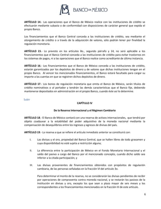 6
ARTÍCULO 14.- Las operaciones que el Banco de México realice con las instituciones de crédito se
efectuarán mediante subasta o de conformidad con disposiciones de carácter general que expida el
propio Banco.
Los financiamientos que el Banco Central conceda a las instituciones de crédito, sea mediante el
otorgamiento de crédito o a través de la adquisición de valores, sólo podrán tener por finalidad la
regulación monetaria.
ARTÍCULO 15.- Lo previsto en los artículos 8o., segundo párrafo y 14, no será aplicable a los
financiamientos que el Banco Central conceda a las instituciones de crédito para evitar trastornos en
los sistemas de pagos, ni a las operaciones que el Banco realice como acreditante de última instancia.
ARTÍCULO 16.- Los financiamientos que el Banco de México conceda a las instituciones de crédito,
estarán garantizados por los depósitos de dinero y de valores que dichas instituciones tengan en el
propio Banco. Al vencer los mencionados financiamientos, el Banco estará facultado para cargar su
importe a las cuentas en que se registren dichos depósitos de dinero.
ARTÍCULO 17.- Los bonos de regulación monetaria que emita el Banco de México, serán títulos de
crédito nominativos o al portador y tendrán las demás características que el Banco fije, debiendo
mantenerse depositados en administración en el propio Banco, cuando éste así lo determine.
Subir
CAPÍTULO IV
De la Reserva Internacional y el Régimen Cambiario
ARTÍCULO 18.- El Banco de México contará con una reserva de activos internacionales, que tendrá por
objeto coadyuvar a la estabilidad del poder adquisitivo de la moneda nacional mediante la
compensación de desequilibrios entre los ingresos y egresos de divisas del país.
ARTÍCULO 19.- La reserva a que se refiere el artículo inmediato anterior se constituirá con:
I. Las divisas y el oro, propiedad del Banco Central, que se hallen libres de todo gravamen y
cuya disponibilidad no esté sujeta a restricción alguna;
II. La diferencia entre la participación de México en el Fondo Monetario Internacional y el
saldo del pasivo a cargo del Banco por el mencionado concepto, cuando dicho saldo sea
inferior a la citada participación, y
III. Las divisas provenientes de financiamientos obtenidos con propósitos de regulación
cambiaria, de las personas señaladas en la fracción VI del artículo 3o.
Para determinar el monto de la reserva, no se considerarán las divisas pendientes de recibir
por operaciones de compraventa contra moneda nacional, y se restarán los pasivos de la
Institución en divisas y oro, excepto los que sean a plazo mayor de seis meses y los
correspondientes a los financiamientos mencionados en la fracción III de este artículo.
 