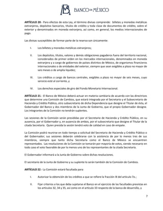 7
ARTÍCULO 20.- Para efectos de esta Ley, el término divisas comprende: billetes y monedas metálicas
extranjeros, depósitos bancarios, títulos de crédito y toda clase de documentos de crédito, sobre el
exterior y denominados en moneda extranjera, así como, en general, los medios internacionales de
pago.
Las divisas susceptibles de formar parte de la reserva son únicamente:
I. Los billetes y monedas metálicas extranjeros;
II. Los depósitos, títulos, valores y demás obligaciones pagaderos fuera del territorio nacional,
considerados de primer orden en los mercados internacionales, denominados en moneda
extranjera y a cargo de gobiernos de países distintos de México, de organismos financieros
internacionales o de entidades del exterior, siempre que sean exigibles a plazo no mayor de
seis meses o de amplia liquidez;
III. Los créditos a cargo de bancos centrales, exigibles a plazo no mayor de seis meses, cuyo
servicio esté al corriente, y
IV. Los derechos especiales de giro del Fondo Monetario Internacional.
ARTÍCULO 21.- El Banco de México deberá actuar en materia cambiaria de acuerdo con las directrices
que determine una Comisión de Cambios, que estará integrada por el Secretario y el Subsecretario de
Hacienda y Crédito Público, otro subsecretario de dicha Dependencia que designe el Titular de ésta, el
Gobernador del Banco y dos miembros de la Junta de Gobierno, que el propio Gobernador designe.
Los integrantes de la Comisión no tendrán suplentes.
Las sesiones de la Comisión serán presididas por el Secretario de Hacienda y Crédito Público, en su
ausencia, por el Gobernador y, en ausencia de ambos, por el subsecretario que designe el Titular de la
citada Secretaría. Quien presida la sesión tendrá voto de calidad en caso de empate.
La Comisión podrá reunirse en todo tiempo a solicitud del Secretario de Hacienda y Crédito Público o
del Gobernador; sus sesiones deberán celebrarse con la asistencia de por lo menos tres de sus
miembros, siempre que tanto dicha Secretaría como el Banco de México se encuentren
representados. Las resoluciones de la Comisión se tomarán por mayoría de votos, siendo necesario en
todo caso el voto favorable de por lo menos uno de los representantes de la citada Secretaría.
El Gobernador informará a la Junta de Gobierno sobre dichas resoluciones.
El secretario de la Junta de Gobierno y su suplente lo serán también de la Comisión de Cambios.
ARTÍCULO 22.- La Comisión estará facultada para:
I. Autorizar la obtención de los créditos a que se refiere la fracción IX del artículo 7o.;
II. Fijar criterios a los que deba sujetarse el Banco en el ejercicio de las facultades previstas en
los artículos 32, 34 y 35, así como en el artículo 33 respecto de la banca de desarrollo, y
 