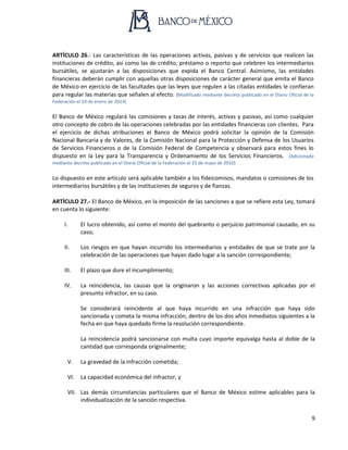 9
ARTÍCULO 26.- Las características de las operaciones activas, pasivas y de servicios que realicen las
instituciones de crédito, así como las de crédito, préstamo o reporto que celebren los intermediarios
bursátiles, se ajustarán a las disposiciones que expida el Banco Central. Asimismo, las entidades
financieras deberán cumplir con aquellas otras disposiciones de carácter general que emita el Banco
de México en ejercicio de las facultades que las leyes que regulen a las citadas entidades le confieran
para regular las materias que señalen al efecto. (Modificado mediante decreto publicado en el Diario Oficial de la
Federación el 10 de enero de 2014)
El Banco de México regulará las comisiones y tasas de interés, activas y pasivas, así como cualquier
otro concepto de cobro de las operaciones celebradas por las entidades financieras con clientes. Para
el ejercicio de dichas atribuciones el Banco de México podrá solicitar la opinión de la Comisión
Nacional Bancaria y de Valores, de la Comisión Nacional para la Protección y Defensa de los Usuarios
de Servicios Financieros o de la Comisión Federal de Competencia y observará para estos fines lo
dispuesto en la Ley para la Transparencia y Ordenamiento de los Servicios Financieros. (Adicionado
mediante decreto publicado en el Diario Oficial de la Federación el 25 de mayo de 2010)
Lo dispuesto en este artículo será aplicable también a los fideicomisos, mandatos o comisiones de los
intermediarios bursátiles y de las instituciones de seguros y de fianzas.
ARTÍCULO 27.- El Banco de México, en la imposición de las sanciones a que se refiere esta Ley, tomará
en cuenta lo siguiente:
I. El lucro obtenido, así como el monto del quebranto o perjuicio patrimonial causado, en su
caso;
II. Los riesgos en que hayan incurrido los intermediarios y entidades de que se trate por la
celebración de las operaciones que hayan dado lugar a la sanción correspondiente;
III. El plazo que dure el incumplimiento;
IV. La reincidencia, las causas que la originaron y las acciones correctivas aplicadas por el
presunto infractor, en su caso.
Se considerará reincidente al que haya incurrido en una infracción que haya sido
sancionada y cometa la misma infracción, dentro de los dos años inmediatos siguientes a la
fecha en que haya quedado firme la resolución correspondiente.
La reincidencia podrá sancionarse con multa cuyo importe equivalga hasta al doble de la
cantidad que corresponda originalmente;
V. La gravedad de la infracción cometida;
VI. La capacidad económica del infractor, y
VII. Las demás circunstancias particulares que el Banco de México estime aplicables para la
individualización de la sanción respectiva.
 