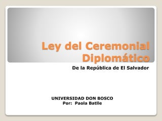 Ley del Ceremonial
Diplomático
De la República de El Salvador
UNIVERSIDAD DON BOSCO
Por: Paola Batlle
 