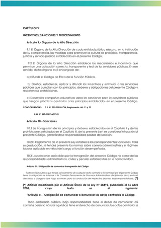 CAPÍTULO IV
INCENTIVOS, SANCIONES Y PROCEDIMIENTO
Artículo 9.- Órgano de la Alta Dirección
9.1 El Órgano de la Alta Dirección de cada entidad pública ejecuta, en la institución
de su competencia, las medidas para promover la cultura de probidad, transparencia,
justicia y servicio público establecida en el presente Código.
9.2 El Órgano de la Alta Dirección establece los mecanismos e incentivos que
permitan una actuación correcta, transparente y leal de los servidores públicos. En ese
sentido, dicho órgano está encargado de:
a) Difundir el Código de Ética de la Función Pública.
b) Diseñar, establecer, aplicar y difundir los incentivos y estímulos a los servidores
públicos que cumplan con los principios, deberes y obligaciones del presente Código y
respeten sus prohibiciones.
c) Desarrollar campañas educativas sobre las sanciones para los servidores públicos
que tengan prácticas contrarias a los principios establecidos en el presente Código.
CONCORDANCIAS: D.S. N° 033-2005-PCM, Reglamento, Art. 21 y 22
R.M. N° 550-2007-MTC-01
Artículo 10.- Sanciones
10.1 La transgresión de los principios y deberes establecidos en el Capítulo II y de las
prohibiciones señaladas en el Capítulo III, de la presente Ley, se considera infracción al
presente Código, generándose responsabilidad pasible de sanción.
10.2 El Reglamento de la presente Ley establece las correspondientes sanciones. Para
su graduación, se tendrá presente las normas sobre carrera administrativa y el régimen
laboral aplicable en virtud del cargo o función desempeñada.
10.3 Las sanciones aplicables por la transgresión del presente Código no exime de las
responsabilidades administrativas, civiles y penales establecidas en la normatividad.
Artículo 11.- Obligación de comunicar transgresión del Código
Todo servidor público que tenga conocimiento de cualquier acto contrario a lo normado por el presente Código
tiene la obligación de informar a la Comisión Permanente de Procesos Administrativos disciplinarios de la entidad
afectada, o al órgano que haga sus veces, para la conducción del respectivo proceso, bajo responsabilidad. (*)
(*) Artículo modificado por el Artículo Único de la Ley N° 28496, publicada el 16 Abril
2005, cuyo texto es el siguiente:
"Artículo 11.- Obligación de comunicar o denunciar los actos contrarios al Código
Todo empleado público, bajo responsabilidad, tiene el deber de comunicar, así
como la persona natural o jurídica tiene el derecho de denunciar, los actos contrarios a
 