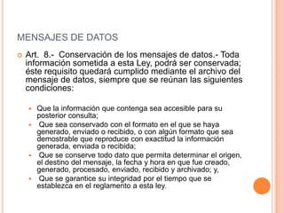 MENSAJES DE DATOS
   Art. 8.- Conservación de los mensajes de datos.- Toda
    información sometida a esta Ley, podrá ser conservada;
    éste requisito quedará cumplido mediante el archivo del
    mensaje de datos, siempre que se reúnan las siguientes
    condiciones:

     Que la información que contenga sea accesible para su
      posterior consulta;
     Que sea conservado con el formato en el que se haya
      generado, enviado o recibido, o con algún formato que sea
      demostrable que reproduce con exactitud la información
      generada, enviada o recibida;
     Que se conserve todo dato que permita determinar el origen,
      el destino del mensaje, la fecha y hora en que fue creado,
      generado, procesado, enviado, recibido y archivado; y,
     Que se garantice su integridad por el tiempo que se
      establezca en el reglamento a esta ley.
 