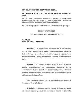 LEY DEL CONSEJO DE DESARROLLO SOCIAL
LEY PUBLICADA EN EL P.O. DE FECHA 19 DE DICIEMBRE DE
2003.
EL C. JOSÉ NATIVIDAD GONZÁLEZ PARÁS, GOBERNADOR
CONSTITUCIONAL DEL ESTADO LIBRE Y SOBERANO DE NUEVO
LEÓN, A TODOS SUS HABITANTES HAGO SABER:
Que el H. Congreso del Estado ha tenido a bien decretar lo que sigue:

DECRETO NÚMERO 23
LEY DEL CONSEJO DE DESARROLLO SOCIAL

CAPÍTULO I
DISPOSICIONES GENERALES

Artículo 1.- Las disposiciones contenidas en la presente Ley
son de orden público, interés social y de observancia general en el
Estado de Nuevo León y tienen por finalidad regular la organización y
funcionamiento del Consejo de Desarrollo Social del Estado de Nuevo
León.

Artículo 2.- El Consejo de Desarrollo Social es un organismo
público

descentralizado

de

participación

ciudadana

de

la

Administración Pública Estatal, con personalidad jurídica, patrimonio
propio y autonomía técnica y de gestión para el cumplimiento de sus
atribuciones, objetivos y fines.

Para los efectos de esta Ley, se entenderá por Organismo al
Consejo de Desarrollo Social.

Artículo 3.- El objeto general del Consejo de Desarrollo Social
es planear, ejecutar y evaluar las acciones en materia de desarrollo

 