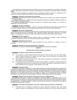 Los proveedores que alegan algún aspecto de calidad de sus productos, sea mediante el uso de frases, expresiones o
imágenes, deben estar en condiciones de probarlo, de conformidad con lo dispuesto en el presente Código y la normativa
vigente.
Para los efectos de aplicación del presente artículo, se entiende por calidad al conjunto de características de un
producto que le confiere la aptitud para satisfacer las necesidades establecidas y las implícitas.
Artículo 32º.- Etiquetado y denominación de los alimentos
El etiquetado de los alimentos se rige de conformidad con la legislación sobre la materia o en su defecto a lo establecido
en el Codex Alimentarius.
Los alimentos deben llevar en su etiquetado de manera destacada la denominación que refleje su verdadera naturaleza, sin
generar confusión ni engaño al consumidor.
Las alegaciones saludables deben sustentarse de acuerdo con la legislación sobre la materia o en su defecto a lo
establecido en el Codex Alimentarius.
Artículo 33º.- Alimentos modificados
Los alimentos modificados por sustracción, sustitución o adición de ingredientes solo pueden utilizar la denominación de
los productos originales cuando lo permita la legislación sobre la materia o en su defecto el Codex Alimentarius.
Artículo 34º.- Información complementaria
En todos los casos en que el proveedor brinde información complementaria mediante sitios en internet u otras formas de
difusión, la misma debe ser clara, comprensible, veraz y fácilmente accesible, observando lo dispuesto en el presente
Código y en la legislación de la materia. La remisión a esta fuente de información distinta debe ser clara y expresa.
Artículo 35º.- Alimentos orgánicos
Los proveedores que ofrezcan alimentos orgánicos deben ser debidamente certificados y deben identificarlos
claramente en las etiquetas, envases y los medios de información directos o indirectos.
Artículo 36º.- Etiquetado de grasas trans
Cuando un alimento contenga un tipo de grasa considerada trans debe advertirlo en su etiqueta, así como su
porcentaje.
Artículo 37º.- Etiquetado de alimentos genéticamente modificados
Los alimentos que incorporen componentes genéticamente modificados deben indicarlo en sus etiquetas.
Capítulo V
Protección de los intereses sociales y económicos
Artículo 38º.- Prohibición de discriminación de consumidores
38.1 Los proveedores no pueden establecer discriminación alguna por motivo de origen, raza, sexo, idioma, religión,
opinión, condición económica o de cualquier otra índole, respecto de los consumidores, se encuentren estos
dentro o expuestos a una relación de consumo.
38.2 Está prohibida la exclusión de personas sin que medien causas de seguridad del establecimiento o tranquilidad
de sus clientes u otros motivos similares.
38.3 El trato diferente de los consumidores debe obedecer a causas objetivas y razonables. La atención preferente en
un establecimiento debe responder a situaciones de hecho distintas que justifiquen un trato diferente y existir una
proporcionalidad entre el fin perseguido y el trato diferente que se otorga.
Artículo 39º.- Carga de la prueba
La carga de la prueba sobre la existencia de un trato desigual corresponde al consumidor afectado cuando el procedimiento
se inicia por denuncia de este o a la administración cuando se inicia por iniciativa de ella. Para acreditar tal circunstancia, no es
necesario que el afectado pertenezca a un grupo determinado. Corresponde al proveedor del producto o servicio acreditar la
existencia de una causa objetiva y justificada. Si el proveedor demuestra la existencia de una causa objetiva y razonable, le
corresponde a la otra parte probar que esta es en realidad un pretexto o una simulación para incurrir en prácticas
discriminatorias. Para estos efectos, es válida la utilización de indicios y otros sucedáneos de los medios probatorios.
Artículo 40º.- Obligación de informar sobre restricciones de acceso a establecimientos
Los establecimientos abiertos al público que establezcan restricciones objetivas y justificadas de acceso a sus
instalaciones tienen la obligación de informar dichas restricciones a los consumidores, de manera directa, clara y oportuna,
en forma previa al acto de consumo, mediante la ubicación de carteles o avisos, de manera visible y accesible en el exterior
del establecimiento y, complementariamente, a través de otros medios de información. Las restricciones no pueden ser
redactadas de manera genérica o ambigua.
Artículo 41º.- Trato preferente de gestantes, niñas, niños, adultos mayores y personas con discapacidad
41.1 El proveedor está en la obligación de garantizar la atención preferente de gestantes, niñas, niños, adultos
mayores y personas con discapacidad, en todos los sistemas de atención con que cuente, debiendo facilitar al
 