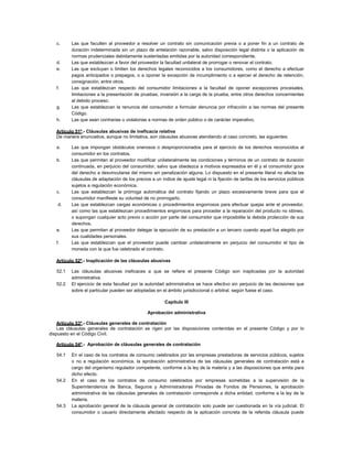 c. Las que faculten al proveedor a resolver un contrato sin comunicación previa o a poner fin a un contrato de
duración indeterminada sin un plazo de antelación razonable, salvo disposición legal distinta o la aplicación de
normas prudenciales debidamente sustentadas emitidas por la autoridad correspondiente.
d. Las que establezcan a favor del proveedor la facultad unilateral de prorrogar o renovar el contrato.
e. Las que excluyan o limiten los derechos legales reconocidos a los consumidores, como el derecho a efectuar
pagos anticipados o prepagos, o a oponer la excepción de incumplimiento o a ejercer el derecho de retención,
consignación, entre otros.
f. Las que establezcan respecto del consumidor limitaciones a la facultad de oponer excepciones procesales,
limitaciones a la presentación de pruebas, inversión a la carga de la prueba, entre otros derechos concernientes
al debido proceso.
g. Las que establezcan la renuncia del consumidor a formular denuncia por infracción a las normas del presente
Código.
h. Las que sean contrarias o violatorias a normas de orden público o de carácter imperativo.
Artículo 51º.- Cláusulas abusivas de ineficacia relativa
De manera enunciativa, aunque no limitativa, son cláusulas abusivas atendiendo al caso concreto, las siguientes:
a. Las que impongan obstáculos onerosos o desproporcionados para el ejercicio de los derechos reconocidos al
consumidor en los contratos.
b. Las que permitan al proveedor modificar unilateralmente las condiciones y términos de un contrato de duración
continuada, en perjuicio del consumidor, salvo que obedezca a motivos expresados en él y el consumidor goce
del derecho a desvincularse del mismo sin penalización alguna. Lo dispuesto en el presente literal no afecta las
cláusulas de adaptación de los precios a un índice de ajuste legal ni la fijación de tarifas de los servicios públicos
sujetos a regulación económica.
c. Las que establezcan la prórroga automática del contrato fijando un plazo excesivamente breve para que el
consumidor manifieste su voluntad de no prorrogarlo.
d. Las que establezcan cargas económicas o procedimientos engorrosos para efectuar quejas ante el proveedor,
así como las que establezcan procedimientos engorrosos para proceder a la reparación del producto no idóneo,
o supongan cualquier acto previo o acción por parte del consumidor que imposibilite la debida protección de sus
derechos.
e. Las que permitan al proveedor delegar la ejecución de su prestación a un tercero cuando aquel fue elegido por
sus cualidades personales.
f. Las que establezcan que el proveedor puede cambiar unilateralmente en perjuicio del consumidor el tipo de
moneda con la que fue celebrado el contrato.
Artículo 52º.- Inaplicación de las cláusulas abusivas
52.1 Las cláusulas abusivas ineficaces a que se refiere el presente Código son inaplicadas por la autoridad
administrativa.
52.2 El ejercicio de esta facultad por la autoridad administrativa se hace efectivo sin perjuicio de las decisiones que
sobre el particular pueden ser adoptadas en el ámbito jurisdiccional o arbitral, según fuese el caso.
Capítulo III
Aprobación administrativa
Artículo 53º.- Cláusulas generales de contratación
Las cláusulas generales de contratación se rigen por las disposiciones contenidas en el presente Código y por lo
dispuesto en el Código Civil.
Artículo 54º.- Aprobación de cláusulas generales de contratación
54.1 En el caso de los contratos de consumo celebrados por las empresas prestadoras de servicios públicos, sujetos
o no a regulación económica, la aprobación administrativa de las cláusulas generales de contratación está a
cargo del organismo regulador competente, conforme a la ley de la materia y a las disposiciones que emita para
dicho efecto.
54.2 En el caso de los contratos de consumo celebrados por empresas sometidas a la supervisión de la
Superintendencia de Banca, Seguros y Administradoras Privadas de Fondos de Pensiones, la aprobación
administrativa de las cláusulas generales de contratación corresponde a dicha entidad, conforme a la ley de la
materia.
54.3 La aprobación general de la cláusula general de contratación solo puede ser cuestionada en la vía judicial. El
consumidor o usuario directamente afectado respecto de la aplicación concreta de la referida cláusula puede
 