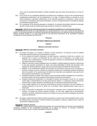 recurrir ante la autoridad administrativa o judicial competente para que emita pronunciamiento en el caso en
concreto.
54.4 Si con motivo de una investigación efectuada en el ámbito de su competencia, sea en el marco del desarrollo de
investigaciones preliminares o de los procedimientos a su cargo, el Indecopi detecta un mercado en el que
resulta pertinente la aprobación administrativa de las cláusulas generales de contratación, informa de esa
circunstancia a la Presidencia del Consejo de Ministros, a la que le corresponde decidir la necesidad de designar
una autoridad encargada de ello.
54.5 En la aprobación de las cláusulas generales de contratación, la autoridad administrativa identifica las cláusulas
abusivas y emite normas de carácter general que prohíben su inclusión en contratos futuros.
Artículo 55º.- Difusión de las cláusulas generales de contratación aprobadas por la autoridad administrativa
La autoridad sectorial difunde en un lugar destacado de su portal institucional y, en su caso, a través de otros medios de
difusión, las cláusulas generales de contratación aprobadas administrativamente y las cláusulas abusivas identificadas. El
Indecopi mantiene enlaces en su portal institucional con las direcciones electrónicas de las autoridades sectoriales
competentes en donde publiquen esa información.
TÍTULO III
MÉTODOS COMERCIALES ABUSIVOS
Capítulo I
Métodos comerciales coercitivos
Artículo 56º.- Métodos comerciales coercitivos
56.1 De manera enunciativa y no limitativa, el derecho de todo consumidor a la protección contra los métodos
comerciales coercitivos implica que los proveedores no pueden:
a. En los contratos de duración continuada o de tracto sucesivo, condicionar la venta de un producto o la
prestación de un servicio a la adquisición de otro, salvo que, por su naturaleza o con arreglo al uso
comercial, sean complementarios. La oferta de productos o servicios no complementarios debe garantizar
que puedan ofrecerse por separado.
b. Obligar al consumidor a asumir prestaciones que no ha pactado o a efectuar pagos por productos o servicios que
no han sido requeridos previamente. En ningún caso puede interpretarse el silencio del consumidor como
aceptación de dichas prestaciones o pagos, salvo que lo haya autorizado previamente de manera expresa.
c. Modificar, sin el consentimiento expreso del consumidor, las condiciones y términos en los que adquirió un
producto o contrató un servicio, inclusive si el proveedor considera que la modificación podría ser beneficiosa
para el consumidor. No se puede presumir el silencio del consumidor como aceptación, salvo que él así lo
haya autorizado expresamente y con anterioridad.
d. Completar formularios, formatos, títulos valores y otros documentos emitidos incompletos por el consumidor,
de manera distinta a la que fue expresamente acordada al momento de su suscripción.
e. Establecer limitaciones injustificadas o no razonables al derecho del consumidor a poner fin a un contrato
cuando legal o contractualmente se le haya reconocido ese derecho, o a emplear los mismos mecanismos
de forma, lugar y medios utilizados en la celebración de los contratos para desvincularse de estos.
f. Tomar ventaja indebida en las relaciones contractuales de duración continuada o de tracto sucesivo, en
aquellas situaciones en las que el cambio de un proveedor resulta significativamente costoso para el
consumidor.
g. Exigir al consumidor la presentación de documentación innecesaria para la prestación del servicio que
contrate o la entrega del producto adquirido, pudiendo, en todo caso, exigirse solo la documentación
necesaria, razonable y pertinente de acuerdo con la etapa en la que se encuentre la prestación del producto
o ejecución del servicio.
56.2 Se sujetan a estas limitaciones todas las ofertas de productos o servicios, sean estas efectuadas dentro o fuera
de establecimientos comerciales o mediante métodos de contratación a distancia, cualquiera sea el medio de
comunicación empleado para ello.
Artículo 57º.- Prácticas abusivas
También son métodos abusivos todas aquellas otras prácticas que, aprovechándose de la situación de desventaja del
consumidor resultante de las circunstancias particulares de la relación de consumo, le impongan condiciones
excesivamente onerosas o que no resulten previsibles al momento de contratar.
Capítulo II
 