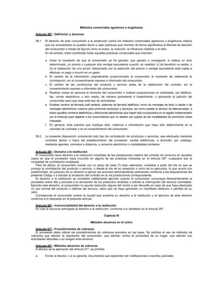 Métodos comerciales agresivos o engañosos
Artículo 58º.- Definición y alcances
58.1 El derecho de todo consumidor a la protección contra los métodos comerciales agresivos o engañosos implica
que los proveedores no pueden llevar a cabo prácticas que mermen de forma significativa la libertad de elección
del consumidor a través de figuras como el acoso, la coacción, la influencia indebida o el dolo.
En tal sentido, están prohibidas todas aquellas prácticas comerciales que importen:
a. Crear la impresión de que el consumidor ya ha ganado, que ganará o conseguirá, si realiza un acto
determinado, un premio o cualquier otra ventaja equivalente cuando, en realidad: (i) tal beneficio no existe, o
(ii) la realización de una acción relacionada con la obtención del premio o ventaja equivalente está sujeta a
efectuar un pago o incurrir en un gasto.
b. El cambio de la información originalmente proporcionada al consumidor al momento de celebrarse la
contratación, sin el consentimiento expreso e informado del consumidor.
c. El cambio de las condiciones del producto o servicio antes de la celebración del contrato, sin el
consentimiento expreso e informado del consumidor.
d. Realizar visitas en persona al domicilio del consumidor o realizar proposiciones no solicitadas, por teléfono,
fax, correo electrónico u otro medio, de manera persistente e impertinente, o ignorando la petición del
consumidor para que cese este tipo de actividades.
e. Emplear centros de llamada (call centers), sistemas de llamado telefónico, envío de mensajes de texto a celular o de
mensajes electrónicos masivos para promover productos y servicios, así como prestar el servicio de telemercadeo, a
todos aquellos números telefónicos y direcciones electrónicas que hayan sido incorporados en el registro implementado
por el Indecopi para registrar a los consumidores que no deseen ser sujetos de las modalidades de promoción antes
indicadas.
f. En general, toda práctica que implique dolo, violencia o intimidación que haya sido determinante en la
voluntad de contratar o en el consentimiento del consumidor.
58.2 La presente disposición comprende todo tipo de contratación de productos o servicios, sea efectuada mediante
contratos dentro o fuera del establecimiento del proveedor, ventas telefónicas, a domicilio, por catálogo,
mediante agentes, contratos a distancia, y comercio electrónico o modalidades similares.
Artículo 59º.- Derecho a la restitución
El consumidor tiene derecho a la restitución inmediata de las prestaciones materia del contrato de consumo en aquellos
casos en que el proveedor haya incurrido en alguna de las prácticas indicadas en el artículo 58º, cualquiera sea la
modalidad de contratación empleada.
Para tal efecto, el consumidor cuenta con un plazo de siete (7) días calendario, contados a partir del día en que se
produjo la contratación del producto o servicio, o desde el día de su recepción o inicio de su ejecución, lo que ocurra con
posterioridad, sin perjuicio de su derecho a ejercer las acciones administrativas pertinentes conforme a las disposiciones del
presente Código o a solicitar la anulación del contrato en la vía jurisdiccional correspondiente.
El derecho a la restitución se considera válidamente ejercido cuando el consumidor comunique fehacientemente al
proveedor sobre ello y proceda a la devolución de los productos recibidos o solicite la interrupción del servicio contratado.
Ejercido este derecho, el consumidor no asume reducción alguna del monto a ser devuelto en caso de que haya efectuado
un uso normal del producto o disfrute del servicio, salvo que se haya generado un manifiesto deterioro o pérdida de su
valor.
Corresponde al consumidor probar la causal que sustenta su derecho a la restitución y el ejercicio de este derecho
conforme a lo dispuesto en el presente artículo.
Artículo 60º.- Irrenunciabilidad del derecho a la restitución
Es nula la renuncia anticipada al derecho a la restitución, conforme a lo señalado en el artículo 59º.
Capítulo III
Métodos abusivos en el cobro
Artículo 61º.- Procedimientos de cobranza
El proveedor debe utilizar los procedimientos de cobranza previstos en las leyes. Se prohíbe el uso de métodos de
cobranza que afecten la reputación del consumidor, que atenten contra la privacidad de su hogar, que afecten sus
actividades laborales o su imagen ante terceros.
Artículo 62º.- Métodos abusivos de cobranza
A efectos de la aplicación del artículo 61º, se prohíbe:
a. Enviar al deudor, o a su garante, documentos que aparenten ser notificaciones o escritos judiciales.
 
