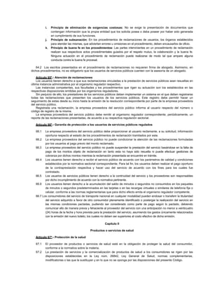 i. Principio de eliminación de exigencias costosas: No se exige la presentación de documentos que
contengan información que la propia entidad que los solicita posea o deba poseer por haber sido generada
en cumplimiento de sus funciones.
j. Principio de subsanación: En los procedimientos de reclamaciones de usuarios, los órganos establecidos
para atender las mismas, que adviertan errores u omisiones en el procedimiento, deben encausarlos de oficio.
k. Principio de buena fe en los procedimientos: Las partes intervinientes en un procedimiento de reclamación
realizan sus respectivos actos procedimentales guiados por el respeto mutuo, la colaboración y la buena fe.
Ninguna actuación en el procedimiento de reclamación puede realizarse de modo tal que ampare alguna
conducta contra la buena fe procesal.
64.2 Los escritos presentados en el procedimiento de reclamaciones no requieren firma de abogado. Asimismo, en
dichos procedimientos, no es obligatorio que los usuarios de servicios públicos cuenten con la asesoría de un abogado.
Artículo 65º.- Atención de reclamaciones
Los usuarios tienen derecho a que sus reclamaciones vinculadas a la prestación de servicios públicos sean resueltas en
última instancia administrativa por el organismo regulador respectivo.
Las instancias competentes, sus facultades y los procedimientos que rigen su actuación son los establecidos en las
respectivas disposiciones emitidas por los organismos reguladores.
Sin perjuicio de ello, los prestadores de los servicios públicos deben implementar un sistema en el que deben registrarse
todas las reclamaciones que presenten los usuarios de los servicios públicos. Este registro debe permitir hacer un
seguimiento de estas desde su inicio hasta la emisión de la resolución correspondiente por parte de la empresa proveedora
del servicio público.
Registrada una reclamación, la empresa proveedora del servicio público informa al usuario respecto del número o
código de registro de la misma.
La empresa proveedora del servicio público debe remitir al organismo regulador correspondiente, periódicamente, un
reporte de las reclamaciones presentadas, de acuerdo a su respectiva regulación sectorial.
Artículo 66º.- Garantía de protección a los usuarios de servicios públicos regulados
66.1 La empresa proveedora del servicio público debe proporcionar al usuario reclamante, a su solicitud, información
oportuna respecto al estado de los procedimientos de reclamación tramitados por este.
66.2 La empresa proveedora del servicio público no puede condicionar la atención de las reclamaciones formuladas
por los usuarios al pago previo del monto reclamado.
66.3 La empresa proveedora del servicio público no puede suspender la prestación del servicio basándose en la falta de
pago de los montos objeto de reclamación en tanto esta no haya sido resuelta ni puede efectuar gestiones de
cobranza por dichos montos mientras la reclamación presentada se encuentre en trámite.
66.4 Los usuarios tienen derecho a recibir el servicio público de acuerdo con los parámetros de calidad y condiciones
establecidos por la normativa sectorial correspondiente. Para tal fin, los usuarios deben realizar el pago oportuno
de la contraprestación respectiva y hacer uso del servicio de acuerdo con los fines para los cuales fue
contratado.
66.5 Los usuarios de servicios públicos tienen derecho a la continuidad del servicio y los proveedores son responsables
por dicho incumplimiento de acuerdo con la normativa pertinente.
66.6 Los usuarios tienen derecho a la acumulación del saldo de minutos o segundos no consumidos en los paquetes
de minutos o segundos predeterminados en las tarjetas o en las recargas virtuales o similares de telefonía fija o
celular, conforme a las normas reglamentarias que para dicho efecto emita el organismo regulador competente.
66.7 Los consumidores del servicio de transporte nacional en cualquier modalidad pueden endosar o transferir la titularidad
del servicio adquirido a favor de otro consumidor plenamente identificado o postergar la realización del servicio en
las mismas condiciones pactadas, pudiendo ser considerado como parte de pago según lo pactado, debiendo
comunicar ello de manera previa y fehaciente al proveedor del servicio con una anticipación no menor a veinticuatro
(24) horas de la fecha y hora prevista para la prestación del servicio, asumiendo los gastos únicamente relacionados
con la emisión del nuevo boleto, los cuales no deben ser superiores al costo efectivo de dicha emisión.
Capítulo II
Productos o servicios de salud
Artículo 67º.- Protección de la salud
67.1 El proveedor de productos o servicios de salud está en la obligación de proteger la salud del consumidor,
conforme a la normativa sobre la materia.
67.2 La prestación de servicios y la comercialización de productos de salud a los consumidores se rigen por las
disposiciones establecidas en la Ley núm. 26842, Ley General de Salud, normas complementarias,
modificatorias o las que la sustituyan y en lo que no se oponga por las disposiciones del presente Código.
 