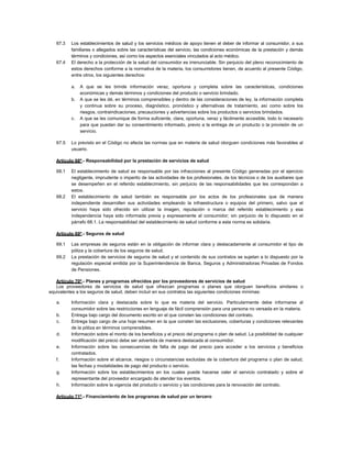 67.3 Los establecimientos de salud y los servicios médicos de apoyo tienen el deber de informar al consumidor, a sus
familiares o allegados sobre las características del servicio, las condiciones económicas de la prestación y demás
términos y condiciones, así como los aspectos esenciales vinculados al acto médico.
67.4 El derecho a la protección de la salud del consumidor es irrenunciable. Sin perjuicio del pleno reconocimiento de
estos derechos conforme a la normativa de la materia, los consumidores tienen, de acuerdo al presente Código,
entre otros, los siguientes derechos:
a. A que se les brinde información veraz, oportuna y completa sobre las características, condiciones
económicas y demás términos y condiciones del producto o servicio brindado.
b. A que se les dé, en términos comprensibles y dentro de las consideraciones de ley, la información completa
y continua sobre su proceso, diagnóstico, pronóstico y alternativas de tratamiento, así como sobre los
riesgos, contraindicaciones, precauciones y advertencias sobre los productos o servicios brindados.
c. A que se les comunique de forma suficiente, clara, oportuna, veraz y fácilmente accesible, todo lo necesario
para que puedan dar su consentimiento informado, previo a la entrega de un producto o la provisión de un
servicio.
67.5 Lo previsto en el Código no afecta las normas que en materia de salud otorguen condiciones más favorables al
usuario.
Artículo 68º.- Responsabilidad por la prestación de servicios de salud
68.1 El establecimiento de salud es responsable por las infracciones al presente Código generadas por el ejercicio
negligente, imprudente o imperito de las actividades de los profesionales, de los técnicos o de los auxiliares que
se desempeñen en el referido establecimiento, sin perjuicio de las responsabilidades que les correspondan a
estos.
68.2 El establecimiento de salud también es responsable por los actos de los profesionales que de manera
independiente desarrollen sus actividades empleando la infraestructura o equipos del primero, salvo que el
servicio haya sido ofrecido sin utilizar la imagen, reputación o marca del referido establecimiento y esa
independencia haya sido informada previa y expresamente al consumidor; sin perjuicio de lo dispuesto en el
párrafo 68.1. La responsabilidad del establecimiento de salud conforme a esta norma es solidaria.
Artículo 69º.- Seguros de salud
69.1 Las empresas de seguros están en la obligación de informar clara y destacadamente al consumidor el tipo de
póliza y la cobertura de los seguros de salud.
69.2 La prestación de servicios de seguros de salud y el contenido de sus contratos se sujetan a lo dispuesto por la
regulación especial emitida por la Superintendencia de Banca, Seguros y Administradoras Privadas de Fondos
de Pensiones.
Artículo 70º.- Planes y programas ofrecidos por los proveedores de servicios de salud
Los proveedores de servicios de salud que ofrezcan programas o planes que otorguen beneficios similares o
equivalentes a los seguros de salud, deben incluir en sus contratos las siguientes condiciones mínimas:
a. Información clara y destacada sobre lo que es materia del servicio. Particularmente debe informarse al
consumidor sobre las restricciones en lenguaje de fácil comprensión para una persona no versada en la materia.
b. Entrega bajo cargo del documento escrito en el que consten las condiciones del contrato.
c. Entrega bajo cargo de una hoja resumen en la que consten las exclusiones, coberturas y condiciones relevantes
de la póliza en términos comprensibles.
d. Información sobre el monto de los beneficios y el precio del programa o plan de salud. La posibilidad de cualquier
modificación del precio debe ser advertida de manera destacada al consumidor.
e. Información sobre las consecuencias de falta de pago del precio para acceder a los servicios y beneficios
contratados.
f. Información sobre el alcance, riesgos o circunstancias excluidas de la cobertura del programa o plan de salud,
las fechas y modalidades de pago del producto o servicio.
g. Información sobre los establecimientos en los cuales puede hacerse valer el servicio contratado y sobre el
representante del proveedor encargado de atender los eventos.
h. Información sobre la vigencia del producto o servicio y las condiciones para la renovación del contrato.
Artículo 71º.- Financiamiento de los programas de salud por un tercero
 