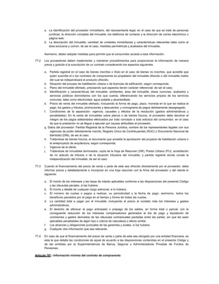 a. La identificación del proveedor inmobiliario, del representante legal, en el caso de que se trate de personas
jurídicas, la dirección completa del inmueble, los teléfonos de contacto y la dirección de correo electrónico o
página web.
b. La descripción del inmueble, cantidad de unidades inmobiliarias y características relevantes tales como el
área exclusiva y común, de ser el caso, medidas perimétricas y acabados del inmueble.
Asimismo, deben adoptar medidas para permitir que el consumidor acceda a esta información.
77.2 Los proveedores deben implementar y mantener procedimientos para proporcionar la información de manera
previa y gratuita a la suscripción de un contrato considerando los aspectos siguientes:
a. Partida registral en el caso de bienes inscritos o título en el caso de bienes no inscritos, que acredite que
quien suscribe el o los contratos de compraventa es propietario del inmueble ofrecido o del inmueble matriz
del cual se independizará el producto ofrecido.
b. Situación del proceso de habilitación urbana o de licencias de edificación, según corresponda.
c. Plano del inmueble ofertado, precisando qué aspectos tienen carácter referencial, de ser el caso.
d. Identificación y características del inmueble: ambientes, área del inmueble, áreas comunes, acabados y
servicios públicos domiciliarios con los que cuenta, diferenciando los servicios propios de los servicios
comunes, tales como electricidad, agua potable y alcantarillado.
e. Precio de venta del inmueble ofertado, incluyendo la forma de pago, plazo, moneda en la que se realiza el
pago, los gastos y tributos, promociones y descuentos, y cronograma de pagos debidamente desagregado.
f. Condiciones de la separación: vigencia, causales y efectos de la resolución (gastos administrativos y
penalidades). En la venta de inmuebles sobre planos o de bienes futuros, el proveedor debe devolver el
íntegro de los pagos adelantados efectuados por todo concepto a sola solicitud del consumidor, en el caso
de que la prestación no se llegue a ejecutar por causas atribuibles al proveedor.
g. Datos del proveedor: Partida Registral de la Persona Jurídica, nombre de los representantes legales con sus
vigencias de poder debidamente inscrito, Registro Único de Contribuyentes (RUC) o Documento Nacional de
Identidad (DNI), de ser el caso.
h. Tratándose de bienes futuros, el documento que acredite la aprobación del proyecto de habilitación urbana o
el anteproyecto de arquitectura, según corresponda.
i. Vigencia de la oferta.
j. Tratándose de inmuebles terminados, copia de la Hoja de Resumen (HR), Predio Urbano (PU), acreditación
de no adeudo de tributos o de la situación tributaria del inmueble, y partida registral donde conste la
independización del inmueble, de ser el caso.
77.3 Cuando el financiamiento del precio de venta o parte de este sea ofrecido directamente por el proveedor, debe
informar previa y detalladamente e incorporar en una hoja resumen con la firma del proveedor y del cliente lo
siguiente:
a. El monto de los intereses y las tasas de interés aplicables conforme a las disposiciones del presente Código
y las cláusulas penales, si las hubiera.
b. El monto y detalle de cualquier cargo adicional, si lo hubiera.
c. El número de cuotas o pagos a realizar, su periodicidad y la fecha de pago, asimismo, todos los
beneficios pactados por el pago en el tiempo y forma de todas las cuotas.
d. La cantidad total a pagar por el inmueble, incluyendo el precio al contado más los intereses y gastos
administrativos.
e. El derecho de efectuar el pago anticipado o prepago de los saldos, en forma total o parcial, con la
consiguiente reducción de los intereses compensatorios generados al día de pago y liquidación de
comisiones y gastos derivados de las cláusulas contractuales pactadas entre las partes, sin que les sean
aplicables penalidades de algún tipo o cobros de naturaleza o efecto similar.
f. Los alcances y obligaciones puntuales de las garantías y avales, si los hubiera.
g. Cualquier otra información que sea relevante.
77.4 En caso de que el financiamiento del precio de venta o parte de este sea otorgado por una entidad financiera, es
esta la que detalla las condiciones de aquel de acuerdo a las disposiciones contenidas en el presente Código y
de las emitidas por la Superintendencia de Banca, Seguros y Administradoras Privadas de Fondos de
Pensiones.
Artículo 78º.- Información mínima del contrato de compraventa
 