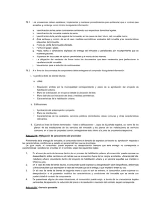 78.1 Los proveedores deben establecer, implementar y mantener procedimientos para evidenciar que el contrato sea
accesible y contenga como mínimo la siguiente información:
a. Identificación de las partes contratantes señalando sus respectivos domicilios legales.
b. Identificación del inmueble materia de venta.
c. Identificación de la partida registral del inmueble; en los casos de bien futuro, del inmueble matriz.
d. Área exclusiva y común, de ser el caso, medidas perimétricas, acabados del inmueble y las características
relevantes del inmueble.
e. Precio de venta del inmueble ofertado.
f. Forma de pago y plazo.
g. Plazo, fecha o condiciones expresas de entrega del inmueble y penalidades por incumplimiento que se
hubieran pactado.
h. Supuestos en los cuales se aplican penalidades y el monto de las mismas.
i. La obligación del vendedor de firmar todos los documentos que sean necesarios para perfeccionar la
transferencia del inmueble.
j. Mecanismos para la solución de controversias.
78.2 A la firma de los contratos de compraventa debe entregarse al comprador la siguiente información:
I. Cuando se trate de bienes futuros:
a. Lotes:
− Resolución emitida por la municipalidad correspondiente y plano de la aprobación del proyecto de
habilitación urbana.
− Plano de la lotización, en el que se detalle la ubicación del lote.
− Plano del lote con indicación del área y medidas perimétricas.
− Características de la habilitación urbana.
b. Edificaciones:
− Aprobación del anteproyecto o proyecto.
− Plano de distribución.
− Características de los acabados, servicios públicos domiciliarios, áreas comunes y otras características
relevantes.
II. Cuando se trate de bienes terminados —lotes o edificaciones—, copia de la partida registral, así como de los
planos de las instalaciones de los servicios del inmueble y los planos de las instalaciones de servicios
comunes, en el caso de propiedad común, entregándose esto último a la junta de propietarios respectiva.
Artículo 79º.- Obligación de saneamiento del proveedor
Al momento de la entrega del inmueble, el consumidor tiene el derecho de expresar por escrito su aprobación respecto a
las características, condiciones y estado en general del bien que se le entrega.
De igual modo, el consumidor puede expresar su desaprobación siempre que esta entrega no corresponda a
características y condiciones previstas en el contrato, según las siguientes reglas:
1. En el caso de venta de terrenos dentro de un proceso de habilitación urbana, el consumidor puede expresar su
desaprobación sobre cambios en el metraje que se encuentren fuera de los rangos acordados, ubicación del lote,
mobiliario urbano circundante dentro del proyecto de habilitación urbana y en general aquellas que impidan o
limiten su uso.
2. En el caso de venta de bienes futuros, el consumidor puede expresar su desaprobación sobre desperfectos, deficiencias
u otras condiciones que desmejoren el valor del inmueble que se le entrega, o que impidan o limiten su uso.
3. En el caso de venta de bienes de segunda mano o que no son de estreno, el consumidor puede expresar su
desaprobación si el proveedor modifica las características y condiciones del inmueble que se vende con
posterioridad al contrato de compraventa.
4. De presentarse alguna de estas situaciones, el consumidor puede exigir, a través de los mecanismos legales
pertinentes, la reparación, la reducción del precio o la resolución o rescisión del contrato, según corresponda.
Artículo 80º.- Servicio posventa
 
