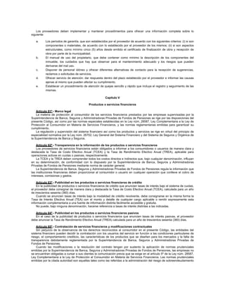 Los proveedores deben implementar y mantener procedimientos para ofrecer una información completa sobre lo
siguiente:
a. Los períodos de garantía, que son establecidos por el proveedor de acuerdo con los siguientes criterios: (i) si son
componentes o materiales, de acuerdo con lo establecido por el proveedor de los mismos; (ii) si son aspectos
estructurales, como mínimo cinco (5) años desde emitido el certificado de finalización de obra y recepción de
obra por parte de la municipalidad.
b. El manual de uso del propietario, que debe contener como mínimo la descripción de los componentes del
inmueble, los cuidados que hay que observar para el mantenimiento adecuado y los riesgos que pueden
derivarse del mal uso.
c. Disponer de personal idóneo y ofrecer diferentes alternativas de contacto para la recepción de sugerencias,
reclamos o solicitudes de servicios.
d. Ofrecer servicio de atención: dar respuesta dentro del plazo establecido por el proveedor e informar las causas
ajenas al mismo que pueden afectar su cumplimiento.
e. Establecer un procedimiento de atención de quejas sencillo y rápido que incluya el registro y seguimiento de las
mismas.
Capítulo V
Productos o servicios financieros
Artículo 81º.- Marco legal
La materia de protección al consumidor de los servicios financieros prestados por las empresas supervisadas por la
Superintendencia de Banca, Seguros y Administradoras Privadas de Fondos de Pensiones se rige por las disposiciones del
presente Código, así como por las normas especiales establecidas en la Ley núm. 28587, Ley Complementaria a la Ley de
Protección al Consumidor en Materia de Servicios Financieros, y las normas reglamentarias emitidas para garantizar su
cumplimiento.
La regulación y supervisión del sistema financiero así como los productos y servicios se rige en virtud del principio de
especialidad normativa por la Ley núm. 26702, Ley General del Sistema Financiero y del Sistema de Seguros y Orgánica de
la Superintendencia de Banca y Seguros.
Artículo 82º.- Transparencia en la información de los productos o servicios financieros
Los proveedores de servicios financieros están obligados a informar a los consumidores o usuarios de manera clara y
destacada la Tasa de Costo Efectivo Anual (TCEA) y la Tasa de Rendimiento Efectivo Anual (TREA), aplicable para
operaciones activas en cuotas o pasivas, respectivamente.
La TCEA y la TREA deben comprender todos los costos directos e indirectos que, bajo cualquier denominación, influyan
en su determinación, de conformidad con lo dispuesto por la Superintendencia de Banca, Seguros y Administradoras
Privadas de Fondos de Pensiones mediante norma de carácter general.
La Superintendencia de Banca, Seguros y Administradoras Privadas de Fondos de Pensiones regula la información que
las instituciones financieras deben proporcionar al consumidor o usuario en cualquier operación que conlleve el cobro de
intereses, comisiones y gastos.
Artículo 83º.- Publicidad en los productos o servicios financieros de crédito
En la publicidad de productos o servicios financieros de crédito que anuncien tasas de interés bajo el sistema de cuotas,
el proveedor debe consignar de manera clara y destacada la Tasa de Costo Efectivo Anual (TCEA), calculada para un año
de trescientos sesenta (360) días.
Cuando se anuncien tasas de interés bajo la modalidad de crédito revolvente, debe consignarse en la misma forma la
Tasa de Interés Efectiva Anual (TEA) con el monto y detalle de cualquier cargo aplicable o remitir expresamente esta
información complementaria a una fuente de información distinta fácilmente accesible y gratuita.
No puede, bajo ninguna denominación, hacerse referencia a tasas de interés distintas a las indicadas.
Artículo 84º.- Publicidad en los productos o servicios financieros pasivos
En el caso de la publicidad de productos o servicios financieros que anuncien tasas de interés pasivas, el proveedor
debe anunciar la Tasa de Rendimiento Efectivo Anual (TREA) calculada para un año de trescientos sesenta (360) días.
Artículo 85º.- Contratación de servicios financieros y modificaciones contractuales
Sin perjuicio de la observancia de los derechos reconocidos al consumidor en el presente Código, las entidades del
sistema financiero pueden decidir la contratación con los usuarios del servicio en función a las condiciones particulares de
riesgo, el comportamiento crediticio, las características de los productos que se diseñen para los mercados y la falta de
transparencia debidamente reglamentada por la Superintendencia de Banca, Seguros y Administradoras Privadas de
Fondos de Pensiones.
Cuando las modificaciones o la resolución del contrato tengan por sustento la aplicación de normas prudenciales
emitidas por la Superintendencia de Banca, Seguros y Administradoras Privadas de Fondos de Pensiones, las empresas no
se encuentran obligadas a cursar a sus clientes la comunicación previa que se exige en el artículo 5º de la Ley núm. 28587,
Ley Complementaria a la Ley de Protección al Consumidor en Materia de Servicios Financieros. Las normas prudenciales
emitidas por la citada autoridad son aquellas tales como las referidas a la administración del riesgo de sobreendeudamiento
 
