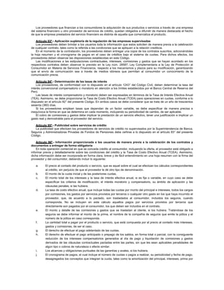 Los proveedores que financian a los consumidores la adquisición de sus productos o servicios a través de una empresa
del sistema financiero u otro proveedor de servicios de crédito, quedan obligados a difundir de manera destacada el hecho
de que la empresa prestadora del servicio financiero es distinta de aquella que comercializa el producto.
Artículo 93º.- Aplicación supletoria de la regulación de las empresas supervisadas
Los proveedores deben brindar a los usuarios toda la información que estos soliciten de manera previa a la celebración
de cualquier contrato, tales como la referida a las condiciones que se apliquen a la relación crediticia.
En el momento de la contratación, los proveedores deben entregar una copia de los contratos suscritos, adicionándoles
la hoja resumen y el cronograma de pagos en el caso de créditos bajo el sistema de cuotas. Para dichos efectos, los
proveedores deben observar las disposiciones establecidas en este Código.
Las modificaciones a las estipulaciones contractuales, intereses, comisiones y gastos que se hayan acordado en los
respectivos contratos deben observar lo previsto en la Ley núm. 28587, Ley Complementaria a la Ley de Protección al
Consumidor en Materia de Servicios Financieros, respecto a los mecanismos y plazos para su modificación, garantizando
que el envío de comunicación sea a través de medios idóneos que permitan al consumidor un conocimiento de la
comunicación previa.
Artículo 94º.- Determinación de las tasas de interés
Los proveedores, de conformidad con lo dispuesto en el artículo 1243° del Código Civil, deben determinar la tasa del
interés convencional compensatorio o moratorio en atención a los límites establecidos por el Banco Central de Reserva del
Perú.
Las tasas de interés compensatorio y moratorio deben ser expresadas en términos de la Tasa de Interés Efectiva Anual
(TEA). Asimismo, se debe proporcionar la Tasa de Costo Efectivo Anual (TCEA) para operaciones en cuotas, conforme a lo
dispuesto en el artículo 82° del presente Código. En ambos casos se debe considerar que se trata de un año de trescientos
sesenta (360) días.
Si los proveedores emplean tasas que dependan de un factor variable, se debe especificar de manera precisa e
inequívoca la forma en que se determina en cada momento, incluyendo su periodicidad de cambio, de ser aplicable.
El cobro de comisiones y gastos debe implicar la prestación de un servicio efectivo, tener una justificación e implicar un
gasto real y demostrable para el proveedor del servicio.
Artículo 95º.- Publicidad sobre servicios de crédito
La publicidad que efectúen los proveedores de servicios de crédito no supervisados por la Superintendencia de Banca,
Seguros y Administradoras Privadas de Fondos de Pensiones debe ceñirse a lo dispuesto en el artículo 83° del presente
Código.
Artículo 96º.- Información proporcionada a los usuarios de manera previa a la celebración de los contratos y
documentos a entregar de forma obligatoria
En toda operación comercial en que se conceda crédito al consumidor, incluyendo la oferta, el proveedor está obligado a
informar previa y detalladamente sobre las condiciones del crédito y la Tasa de Costo Efectivo Anual (TCEA). Asimismo,
dicha información debe ser incorporada en forma clara, breve y de fácil entendimiento en una hoja resumen con la firma del
proveedor y del consumidor, debiendo incluir lo siguiente:
a. El precio al contado del producto o servicio, que es aquel sobre el cual se efectúan los cálculos correspondientes
al crédito, sin perjuicio de que el proveedor le dé otro tipo de denominación.
b. El monto de la cuota inicial y de las posteriores cuotas.
c. El monto total de los intereses y la tasa de interés efectiva anual, si es fija o variable, en cuyo caso se debe
especificar los criterios de modificación, el interés moratorio y compensatorio, su ámbito de aplicación y las
cláusulas penales, si las hubiera.
d. La tasa de costo efectivo anual, que incluye todas las cuotas por monto del principal e intereses, todos los cargos
por comisiones, los gastos por servicios provistos por terceros o cualquier otro gasto en los que haya incurrido el
proveedor, que, de acuerdo a lo pactado, son trasladados al consumidor, incluidos los seguros, cuando
corresponda. No se incluyen en este cálculo aquellos pagos por servicios provistos por terceros que
directamente son pagados por el consumidor, los que deben ser incluidos en el contrato.
e. El monto y detalle de las comisiones y gastos que se trasladan al cliente, si los hubiera. Tratándose de los
seguros se debe informar el monto de la prima, el nombre de la compañía de seguros que emite la póliza y el
número de la póliza en caso corresponda.
f. La cantidad total a pagar por el producto o servicio, que está compuesta por el precio al contado más intereses,
gastos y comisiones, de ser el caso.
g. El derecho de efectuar el pago adelantado de las cuotas.
h. El derecho de efectuar el pago anticipado o prepago de los saldos, en forma total o parcial, con la consiguiente
reducción de los intereses compensatorios generados al día de pago y liquidación de comisiones y gastos
derivados de las cláusulas contractuales pactadas entre las partes, sin que les sean aplicables penalidades de
algún tipo o cobros de naturaleza o efecto similar.
i. Los alcances y obligaciones puntuales de las garantías y avales, si los hubiera.
j. El cronograma de pagos, el cual incluye el número de cuotas o pagos a realizar, su periodicidad y fecha de pago,
desagregados los conceptos que integran la cuota, tales como la amortización del principal, intereses, prima por
 