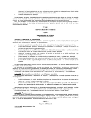 seguros, si los hubiera, entre otros; así como todos los beneficios pactados por el pago a tiempo; todo lo cual se
debe sujetar a las condiciones expresamente pactadas entre las partes.
k. Cualquier otra información relevante.
En los contratos de crédito, compraventa a plazo o prestación de servicios con pago diferido, se calculan los intereses
sobre el precio al contado menos la cuota inicial pagada. Los intereses se calculan exclusivamente sobre los saldos
insolutos del crédito concedido y su pago no puede ser exigido por adelantado sino por períodos vencidos.
En el caso de créditos que sean objeto de un refinanciamiento, el proveedor se encuentra en la obligación de informar al
consumidor sobre todos los alcances y consecuencias de dicha operación, para lo cual se debe remitir un nuevo
cronograma y hoja resumen.
TÍTULO V
RESPONSABILIDAD Y SANCIONES
Capítulo I
Responsabilidad del proveedor
y derechos del consumidor
Artículo 97º.- Derechos de los consumidores
Los consumidores tienen derecho a la reparación o reposición del producto, a una nueva ejecución del servicio, o a la
devolución de la contraprestación pagada en los siguientes casos:
a. Cuando los que ostenten una certificación de calidad no cumplan con las especificaciones correspondientes.
b. Cuando los materiales, elementos, substancias o ingredientes que constituyan o integren los productos no
correspondan a las especificaciones que ostentan.
c. Cuando el producto, por sus deficiencias de fabricación, elaboración, estructura, calidad o condiciones sanitarias
o por los vicios ocultos, en su caso, no sea apto para el uso al cual está destinado.
d. Cuando la entrega del producto o la prestación del servicio no se efectúe en su debida oportunidad y su
ejecución no resulte útil para el consumidor.
e. Cuando la ley de los metales de los artículos de joyería u orfebrería sea inferior a la que en ellos se indique.
f. Cuando el producto o servicio no se adecue razonablemente a los términos de la oferta, promoción o publicidad.
g. Cuando hecha efectiva la garantía legal subsistan los defectos del producto o no permitan cumplir con su
finalidad.
En caso de que se adquiera un producto con una garantía voluntaria, se sujeta a los términos de esta, sin perjuicio de
los derechos legales del consumidor.
De devolverse el monto pagado, debe tomarse como base el valor del producto o servicio en el momento de la
devolución. Si el valor del producto o del servicio es menor en el momento de la devolución, se debe restituir el precio o
retribución originalmente abonado. En ambos casos se pagan intereses legales o convencionales, si los hubiera.
Lo dispuesto en el presente artículo es sin perjuicio de la indemnización por daños y perjuicios a que hubiera lugar.
Artículo 98º.- Derechos del consumidor frente a los defectos en la cantidad
Los consumidores tienen derecho a la reposición del producto o a la devolución de la cantidad pagada en exceso, en los
casos siguientes:
a. Cuando, considerados los límites de tolerancia permitidos, el contenido neto de un producto sea inferior al que
debiera ser o menor al indicado en el envase o empaque.
b. Cuando el consumidor advierta que un instrumento empleado para la medición opera o ha sido utilizado en su
perjuicio, fuera de los límites de tolerancia fijados por la autoridad competente para este tipo de instrumentos.
La reclamación del derecho establecido en los literales a y b debe presentarse al proveedor dentro de los diez (10) días
hábiles siguientes a la fecha en que se advierta la deficiencia de la medición o del instrumento empleado para ella.
El proveedor incurre en mora si no satisface la reclamación dentro de un plazo de quince (15) días hábiles.
Artículo 99º.- Pagos en exceso
Los pagos hechos en exceso del precio estipulado son recuperables por el consumidor y devengan hasta su devolución
el máximo de los intereses compensatorios y moratorios que se hayan pactado, y en su defecto el interés legal. La acción
para solicitar la devolución de estos pagos prescribe a los dos (2) años contados a partir de la fecha en que tuvo lugar el
pago. En el caso de pagos indebidos, el plazo de prescripción es de cinco (5) años.
Capítulo II
Responsabilidad civil
Artículo 100º.- Responsabilidad civil
 