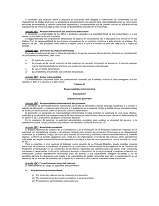 El proveedor que ocasione daños y perjuicios al consumidor está obligado a indemnizarlo de conformidad con las
disposiciones del Código Civil en la vía jurisdiccional correspondiente, sin perjuicio de la responsabilidad penal, así como de las
sanciones administrativas y medidas correctivas reparadoras y complementarias que se puedan imponer en aplicación de las
disposiciones del presente Código y otras normas complementarias de protección al consumidor.
Artículo 101º.- Responsabilidad civil por productos defectuosos
El proveedor es responsable de los daños y perjuicios causados a la integridad física de los consumidores o a sus
bienes por los defectos de sus productos.
La responsabilidad civil por productos defectuosos es objetiva, en concordancia con lo dispuesto en el artículo 1970° del
Código Civil. La responsabilidad de los diversos proveedores de un producto conforme a este artículo es solidaria. Sin
perjuicio de ello, cada proveedor tiene derecho a repetir contra el que le suministró el producto defectuoso u originó el
defecto.
Artículo 102º.- Definición de producto defectuoso
Es producto defectuoso el que no ofrece la seguridad a la que las personas tienen derecho, tomando en consideración
las circunstancias relevantes, tales como:
a. El diseño del producto.
b. La manera en la cual el producto ha sido puesto en el mercado, incluyendo su apariencia, el uso de cualquier
marca, la publicidad referida al mismo y el empleo de instrucciones o advertencias.
c. El uso previsible del producto.
d. Los materiales, el contenido y la condición del producto.
Artículo 103º.- Daños indemnizables
La indemnización comprende todas las consecuencias causadas por el defecto, incluido el daño emergente, el lucro
cesante, el daño a la persona y el daño moral.
Capítulo III
Responsabilidad administrativa
Subcapítulo I
Disposiciones generales
Artículo 104º.- Responsabilidad administrativa del proveedor
El proveedor es administrativamente responsable por la falta de idoneidad o calidad, el riesgo injustificado o la omisión o
defecto de información, o cualquier otra infracción a lo establecido en el presente Código y demás normas complementarias
de protección al consumidor, sobre un producto o servicio determinado.
El proveedor es exonerado de responsabilidad administrativa si logra acreditar la existencia de una causa objetiva,
justificada y no previsible que configure ruptura del nexo causal por caso fortuito o fuerza mayor, de hecho determinante de
un tercero o de la imprudencia del propio consumidor afectado.
En la prestación de servicios, la autoridad administrativa considera, para analizar la idoneidad del servicio, si la
prestación asumida por el proveedor es de medios o de resultado, conforme al artículo 18º.
Artículo 105º.- Autoridad competente
El Instituto Nacional de Defensa de la Competencia y de la Protección de la Propiedad Intelectual (Indecopi) es la
autoridad con competencia primaria y de alcance nacional para conocer las presuntas infracciones a las disposiciones
contenidas en el presente Código, así como para imponer las sanciones y medidas correctivas establecidas en el presente
capítulo, conforme al Decreto Legislativo núm. 1033, Ley de Organización y Funciones del Indecopi. Dicha competencia
solo puede ser negada cuando ella haya sido asignada o se asigne a favor de otro organismo por norma expresa con rango
de ley.
Para la cobertura a nivel nacional el Indecopi, previo acuerdo de su Consejo Directivo, puede constituir órganos
resolutivos de procesos sumarísimos de protección al consumidor o desconcentrar la competencia de la Comisión de
Protección al Consumidor en las comisiones de las oficinas regionales que constituya para tal efecto; crear comisiones
adicionales o desactivarlas conforme lo justifique el aumento o disminución de la carga procesal; o celebrar convenios con
instituciones públicas debidamente reconocidas para, de acuerdo a sus capacidades, delegarle facultades o las de
secretaría técnica. La delegación está sujeta a las capacidades de gestión requeridas para ello, la coparticipación en el
desarrollo de las mismas, la factibilidad de la mejora en la atención y otros criterios relevantes sobre el particular.
Artículo 106º.- Procedimientos a cargo del Indecopi
El Indecopi tiene a su cargo los siguientes procedimientos:
a. Procedimientos sancionadores:
(i) Por infracción a las normas de protección al consumidor.
(ii) Por incumplimiento de acuerdo conciliatorio o de laudo arbitral.
(iii) Procedimiento administrativo sancionador por:
 