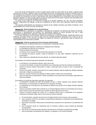 En el caso de las microempresas, la multa no puede superar el diez por ciento (10%) de las ventas o ingresos brutos
percibidos por el infractor, relativos a todas sus actividades económicas, correspondientes al ejercicio inmediato anterior al
de la expedición de la resolución de primera instancia, siempre que se haya acreditado dichos ingresos, no se encuentre en
una situación de reincidencia y el caso no verse sobre la vida, salud o integridad de los consumidores. Para el caso de las
pequeñas empresas, la multa no puede superar el veinte por ciento (20%) de las ventas o ingresos brutos percibidos por el
infractor, conforme a los requisitos señalados anteriormente.
La cuantía de las multas por las infracciones previstas en el Decreto Legislativo núm. 807, Ley sobre Facultades,
Normas y Organización del Indecopi, se rige por lo establecido en dicha norma, salvo disposición distinta del presente
Código.
Las sanciones administrativas son impuestas sin perjuicio de las medidas correctivas que ordene el Indecopi y de la
responsabilidad civil o penal que pueda corresponder.
Artículo 111º.- Responsabilidad de los administradores
Excepcionalmente, y atendiendo a la gravedad y naturaleza de la infracción, las personas que ejerzan la dirección,
administración o representación del proveedor son responsables solidarios en cuanto participen con dolo o culpa
inexcusable en el planeamiento, realización o ejecución de la infracción administrativa.
En los casos referidos en el primer párrafo, además de la sanción que, a criterio del Indecopi, corresponde imponer a los
infractores, se puede imponer una multa de hasta cinco (5) Unidades Impositivas Tributarias (UIT) a cada uno de sus
representantes legales o a las personas que integran los órganos de dirección o administración según se determine su
responsabilidad en las infracciones cometidas.
Artículo 112º.- Criterios de graduación de las sanciones administrativas
Al graduar la sanción, el Indecopi puede tener en consideración los siguientes criterios:
1. El beneficio ilícito esperado u obtenido por la realización de la infracción.
2. La probabilidad de detección de la infracción.
3. El daño resultante de la infracción.
4. Los efectos que la conducta infractora pueda haber generado en el mercado.
5. La naturaleza del perjuicio causado o grado de afectación a la vida, salud, integridad o patrimonio de los
consumidores.
6. Otros criterios que, dependiendo del caso particular, se considere adecuado adoptar.
Se consideran circunstancias agravantes especiales, las siguientes:
1. La reincidencia o incumplimiento reiterado, según sea el caso.
2. La conducta del infractor a lo largo del procedimiento que contravenga el principio de conducta procedimental.
3. Cuando la conducta infractora haya puesto en riesgo u ocasionado daño a la salud, la vida o la seguridad del
consumidor.
4. Cuando el proveedor, teniendo conocimiento de la conducta infractora, deja de adoptar las medidas necesarias
para evitar o mitigar sus consecuencias.
5. Cuando la conducta infractora haya afectado el interés colectivo o difuso de los consumidores.
6. Otras circunstancias de características o efectos equivalentes a las anteriormente mencionadas, dependiendo de
cada caso particular.
Se consideran circunstancias atenuantes especiales, las siguientes:
1. La subsanación voluntaria por parte del proveedor del acto u omisión imputado como presunta infracción
administrativa, con anterioridad a la notificación de la imputación de cargos.
2. La presentación por el proveedor de una propuesta conciliatoria que coincida con la medida correctiva ordenada
por el Indecopi.
3. Cuando el proveedor acredite haber concluido con la conducta ilegal tan pronto tuvo conocimiento de la misma y
haber iniciado las acciones necesarias para remediar los efectos adversos de la misma.
4. Cuando el proveedor acredite que cuenta con un programa efectivo para el cumplimiento de la regulación
contenida en el presente Código, para lo cual se toma en cuenta lo siguiente:
a. El involucramiento y respaldo de parte de los principales directivos de la empresa a dicho programa.
b. Que el programa cuenta con una política y procedimientos destinados al cumplimiento de las estipulaciones
contenidas en el Código.
c. Que existen mecanismos internos para el entrenamiento y educación de su personal en el cumplimiento del
Código.
d. Que el programa cuenta con mecanismos para su monitoreo, auditoría y para el reporte de eventuales
incumplimientos.
e. Que cuenta con mecanismos para disciplinar internamente los eventuales incumplimientos al Código.
f. Que los eventuales incumplimientos son aislados y no obedecen a una conducta reiterada.
 
