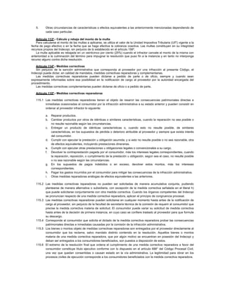 5. Otras circunstancias de características o efectos equivalentes a las anteriormente mencionadas dependiendo de
cada caso particular.
Artículo 113º.- Cálculo y rebaja del monto de la multa
Para calcularse el monto de las multas a aplicarse, se utiliza el valor de la Unidad Impositiva Tributaria (UIT) vigente a la
fecha de pago efectivo o en la fecha que se haga efectiva la cobranza coactiva. Las multas constituyen en su integridad
recursos propios del Indecopi, sin perjuicio de lo establecido en el artículo 156º.
La multa aplicable es rebajada en un veinticinco por ciento (25%) cuando el infractor cancele el monto de la misma con
anterioridad a la culminación del término para impugnar la resolución que puso fin a la instancia y en tanto no interponga
recurso alguno contra dicha resolución.
Artículo 114º.- Medidas correctivas
Sin perjuicio de la sanción administrativa que corresponda al proveedor por una infracción al presente Código, el
Indecopi puede dictar, en calidad de mandatos, medidas correctivas reparadoras y complementarias.
Las medidas correctivas reparadoras pueden dictarse a pedido de parte o de oficio, siempre y cuando sean
expresamente informadas sobre esa posibilidad en la notificación de cargo al proveedor por la autoridad encargada del
procedimiento.
Las medidas correctivas complementarias pueden dictarse de oficio o a pedido de parte.
Artículo 115º.- Medidas correctivas reparadoras
115.1 Las medidas correctivas reparadoras tienen el objeto de resarcir las consecuencias patrimoniales directas e
inmediatas ocasionadas al consumidor por la infracción administrativa a su estado anterior y pueden consistir en
ordenar al proveedor infractor lo siguiente:
a. Reparar productos.
b. Cambiar productos por otros de idénticas o similares características, cuando la reparación no sea posible o
no resulte razonable según las circunstancias.
c. Entregar un producto de idénticas características o, cuando esto no resulte posible, de similares
características, en los supuestos de pérdida o deterioro atribuible al proveedor y siempre que exista interés
del consumidor.
d. Cumplir con ejecutar la prestación u obligación asumida; y si esto no resulte posible o no sea razonable, otra
de efectos equivalentes, incluyendo prestaciones dinerarias.
e. Cumplir con ejecutar otras prestaciones u obligaciones legales o convencionales a su cargo.
f. Devolver la contraprestación pagada por el consumidor, más los intereses legales correspondientes, cuando
la reparación, reposición, o cumplimiento de la prestación u obligación, según sea el caso, no resulte posible
o no sea razonable según las circunstancias.
g. En los supuestos de pagos indebidos o en exceso, devolver estos montos, más los intereses
correspondientes.
h. Pagar los gastos incurridos por el consumidor para mitigar las consecuencias de la infracción administrativa.
i. Otras medidas reparadoras análogas de efectos equivalentes a las anteriores.
115.2 Las medidas correctivas reparadoras no pueden ser solicitadas de manera acumulativa conjunta, pudiendo
plantearse de manera alternativa o subsidiaria, con excepción de la medida correctiva señalada en el literal h)
que puede solicitarse conjuntamente con otra medida correctiva. Cuando los órganos competentes del Indecopi
se pronuncian respecto de una medida correctiva reparadora, aplican el principio de congruencia procesal.
115.3 Las medidas correctivas reparadoras pueden solicitarse en cualquier momento hasta antes de la notificación de
cargo al proveedor, sin perjuicio de la facultad de secretaría técnica de la comisión de requerir al consumidor que
precise la medida correctiva materia de solicitud. El consumidor puede variar su solicitud de medida correctiva
hasta antes de la decisión de primera instancia, en cuyo caso se confiere traslado al proveedor para que formule
su descargo.
115.4 Corresponde al consumidor que solicita el dictado de la medida correctiva reparadora probar las consecuencias
patrimoniales directas e inmediatas causadas por la comisión de la infracción administrativa.
115.5 Los bienes o montos objeto de medidas correctivas reparadoras son entregados por el proveedor directamente al
consumidor que los reclama, salvo mandato distinto contenido en la resolución. Aquellos bienes o montos
materia de una medida correctiva reparadora, que por algún motivo se encuentran en posesión del Indecopi y
deban ser entregados a los consumidores beneficiados, son puestos a disposición de estos.
115.6 El extremo de la resolución final que ordena el cumplimiento de una medida correctiva reparadora a favor del
consumidor constituye título ejecutivo conforme con lo dispuesto en el artículo 688° del Código Procesal Civil,
una vez que quedan consentidas o causan estado en la vía administrativa. La legitimidad para obrar en los
procesos civiles de ejecución corresponde a los consumidores beneficiados con la medida correctiva reparadora.
 