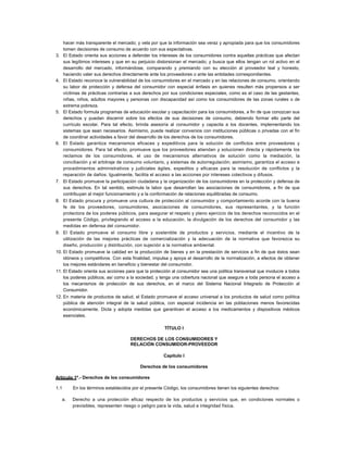 hacer más transparente el mercado; y vela por que la información sea veraz y apropiada para que los consumidores
tomen decisiones de consumo de acuerdo con sus expectativas.
3. El Estado orienta sus acciones a defender los intereses de los consumidores contra aquellas prácticas que afectan
sus legítimos intereses y que en su perjuicio distorsionan el mercado; y busca que ellos tengan un rol activo en el
desarrollo del mercado, informándose, comparando y premiando con su elección al proveedor leal y honesto,
haciendo valer sus derechos directamente ante los proveedores o ante las entidades correspondientes.
4. El Estado reconoce la vulnerabilidad de los consumidores en el mercado y en las relaciones de consumo, orientando
su labor de protección y defensa del consumidor con especial énfasis en quienes resulten más propensos a ser
víctimas de prácticas contrarias a sus derechos por sus condiciones especiales, como es el caso de las gestantes,
niñas, niños, adultos mayores y personas con discapacidad así como los consumidores de las zonas rurales o de
extrema pobreza.
5. El Estado formula programas de educación escolar y capacitación para los consumidores, a fin de que conozcan sus
derechos y puedan discernir sobre los efectos de sus decisiones de consumo, debiendo formar ello parte del
currículo escolar. Para tal efecto, brinda asesoría al consumidor y capacita a los docentes, implementando los
sistemas que sean necesarios. Asimismo, puede realizar convenios con instituciones públicas o privadas con el fin
de coordinar actividades a favor del desarrollo de los derechos de los consumidores.
6. El Estado garantiza mecanismos eficaces y expeditivos para la solución de conflictos entre proveedores y
consumidores. Para tal efecto, promueve que los proveedores atiendan y solucionen directa y rápidamente los
reclamos de los consumidores, el uso de mecanismos alternativos de solución como la mediación, la
conciliación y el arbitraje de consumo voluntario, y sistemas de autorregulación; asimismo, garantiza el acceso a
procedimientos administrativos y judiciales ágiles, expeditos y eficaces para la resolución de conflictos y la
reparación de daños. Igualmente, facilita el acceso a las acciones por intereses colectivos y difusos.
7. El Estado promueve la participación ciudadana y la organización de los consumidores en la protección y defensa de
sus derechos. En tal sentido, estimula la labor que desarrollan las asociaciones de consumidores, a fin de que
contribuyan al mejor funcionamiento y a la conformación de relaciones equilibradas de consumo.
8. El Estado procura y promueve una cultura de protección al consumidor y comportamiento acorde con la buena
fe de los proveedores, consumidores, asociaciones de consumidores, sus representantes, y la función
protectora de los poderes públicos, para asegurar el respeto y pleno ejercicio de los derechos reconocidos en el
presente Código, privilegiando el acceso a la educación, la divulgación de los derechos del consumidor y las
medidas en defensa del consumidor.
9. El Estado promueve el consumo libre y sostenible de productos y servicios, mediante el incentivo de la
utilización de las mejores prácticas de comercialización y la adecuación de la normativa que favorezca su
diseño, producción y distribución, con sujeción a la normativa ambiental.
10. El Estado promueve la calidad en la producción de bienes y en la prestación de servicios a fin de que éstos sean
idóneos y competitivos. Con esta finalidad, impulsa y apoya el desarrollo de la normalización, a efectos de obtener
los mejores estándares en beneficio y bienestar del consumidor.
11. El Estado orienta sus acciones para que la protección al consumidor sea una política transversal que involucre a todos
los poderes públicos, así como a la sociedad, y tenga una cobertura nacional que asegure a toda persona el acceso a
los mecanismos de protección de sus derechos, en el marco del Sistema Nacional Integrado de Protección al
Consumidor.
12. En materia de productos de salud, el Estado promueve el acceso universal a los productos de salud como política
pública de atención integral de la salud pública, con especial incidencia en las poblaciones menos favorecidas
económicamente. Dicta y adopta medidas que garanticen el acceso a los medicamentos y dispositivos médicos
esenciales.
TÍTULO I
DERECHOS DE LOS CONSUMIDORES Y
RELACIÓN CONSUMIDOR-PROVEEDOR
Capítulo I
Derechos de los consumidores
Artículo 1º.- Derechos de los consumidores
1.1 En los términos establecidos por el presente Código, los consumidores tienen los siguientes derechos:
a. Derecho a una protección eficaz respecto de los productos y servicios que, en condiciones normales o
previsibles, representen riesgo o peligro para la vida, salud e integridad física.
 