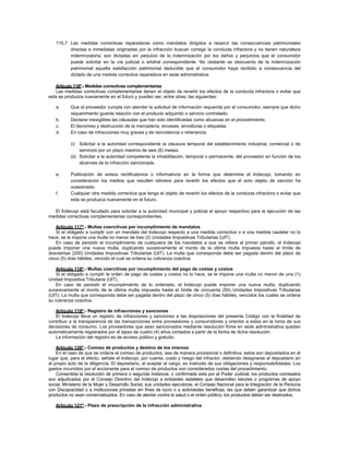 115.7 Las medidas correctivas reparadoras como mandatos dirigidos a resarcir las consecuencias patrimoniales
directas e inmediatas originadas por la infracción buscan corregir la conducta infractora y no tienen naturaleza
indemnizatoria; son dictadas sin perjuicio de la indemnización por los daños y perjuicios que el consumidor
puede solicitar en la vía judicial o arbitral correspondiente. No obstante se descuenta de la indemnización
patrimonial aquella satisfacción patrimonial deducible que el consumidor haya recibido a consecuencia del
dictado de una medida correctiva reparadora en sede administrativa.
Artículo 116º.- Medidas correctivas complementarias
Las medidas correctivas complementarias tienen el objeto de revertir los efectos de la conducta infractora o evitar que
esta se produzca nuevamente en el futuro y pueden ser, entre otras, las siguientes:
a. Que el proveedor cumpla con atender la solicitud de información requerida por el consumidor, siempre que dicho
requerimiento guarde relación con el producto adquirido o servicio contratado.
b. Declarar inexigibles las cláusulas que han sido identificadas como abusivas en el procedimiento.
c. El decomiso y destrucción de la mercadería, envases, envolturas o etiquetas.
d. En caso de infracciones muy graves y de reincidencia o reiterancia:
(i) Solicitar a la autoridad correspondiente la clausura temporal del establecimiento industrial, comercial o de
servicios por un plazo máximo de seis (6) meses.
(ii) Solicitar a la autoridad competente la inhabilitación, temporal o permanente, del proveedor en función de los
alcances de la infracción sancionada.
e. Publicación de avisos rectificatorios o informativos en la forma que determine el Indecopi, tomando en
consideración los medios que resulten idóneos para revertir los efectos que el acto objeto de sanción ha
ocasionado.
f. Cualquier otra medida correctiva que tenga el objeto de revertir los efectos de la conducta infractora o evitar que
esta se produzca nuevamente en el futuro.
El Indecopi está facultado para solicitar a la autoridad municipal y policial el apoyo respectivo para la ejecución de las
medidas correctivas complementarias correspondientes.
Artículo 117º.- Multas coercitivas por incumplimiento de mandatos
Si el obligado a cumplir con un mandato del Indecopi respecto a una medida correctiva o a una medida cautelar no lo
hace, se le impone una multa no menor de tres (3) Unidades Impositivas Tributarias (UIT).
En caso de persistir el incumplimiento de cualquiera de los mandatos a que se refiere el primer párrafo, el Indecopi
puede imponer una nueva multa, duplicando sucesivamente el monto de la última multa impuesta hasta el límite de
doscientas (200) Unidades Impositivas Tributarias (UIT). La multa que corresponda debe ser pagada dentro del plazo de
cinco (5) días hábiles, vencido el cual se ordena su cobranza coactiva.
Artículo 118º.- Multas coercitivas por incumplimiento del pago de costas y costos
Si el obligado a cumplir la orden de pago de costas y costos no lo hace, se le impone una multa no menor de una (1)
Unidad Impositiva Tributaria (UIT).
En caso de persistir el incumplimiento de lo ordenado, el Indecopi puede imponer una nueva multa, duplicando
sucesivamente el monto de la última multa impuesta hasta el límite de cincuenta (50) Unidades Impositivas Tributarias
(UIT). La multa que corresponda debe ser pagada dentro del plazo de cinco (5) días hábiles, vencidos los cuales se ordena
su cobranza coactiva.
Artículo 119º.- Registro de infracciones y sanciones
El Indecopi lleva un registro de infracciones y sanciones a las disposiciones del presente Código con la finalidad de
contribuir a la transparencia de las transacciones entre proveedores y consumidores y orientar a estos en la toma de sus
decisiones de consumo. Los proveedores que sean sancionados mediante resolución firme en sede administrativa quedan
automáticamente registrados por el lapso de cuatro (4) años contados a partir de la fecha de dicha resolución.
La información del registro es de acceso público y gratuito.
Artículo 120º.- Comiso de productos y destino de los mismos
En el caso de que se ordene el comiso de productos, sea de manera provisional o definitiva, estos son depositados en el
lugar que, para el efecto, señale el Indecopi, por cuenta, costo y riesgo del infractor, debiendo designarse al depositario en
el propio acto de la diligencia. El depositario, al aceptar el cargo, es instruido de sus obligaciones y responsabilidades. Los
gastos incurridos por el accionante para el comiso de productos son considerados costas del procedimiento.
Consentida la resolución de primera o segunda instancia, o confirmada esta por el Poder Judicial, los productos comisados
son adjudicados por el Consejo Directivo del Indecopi a entidades estatales que desarrollan labores o programas de apoyo
social, Ministerio de la Mujer y Desarrollo Social, sus unidades ejecutoras, el Consejo Nacional para la Integración de la Persona
con Discapacidad o a instituciones privadas sin fines de lucro o a actividades benéficas, las que deben garantizar que dichos
productos no sean comercializados. En caso de atentar contra la salud o el orden público, los productos deben ser destruidos.
Artículo 121º.- Plazo de prescripción de la infracción administrativa
 