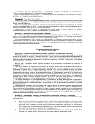 Las infracciones al presente Código prescriben a los dos (2) años contados a partir del día en que la infracción se
hubiera cometido o desde que cesó, si fuera una infracción continuada.
Para el cómputo del plazo de prescripción o su suspensión se aplica lo dispuesto en el artículo 233º de la Ley núm.
27444, Ley del Procedimiento Administrativo General.
Artículo 122º.- Prescripción de la sanción
La acción para que la autoridad administrativa pueda exigir el cumplimiento de las sanciones impuestas por infracciones
al presente Código prescribe a los tres (3) años contados desde el día siguiente a aquel en que la resolución por la que se
impone la sanción queda firme.
Interrumpe la prescripción de la sanción, la iniciación, con conocimiento del interesado, del procedimiento de ejecución
coactiva. El cómputo del plazo se vuelve a iniciar si el procedimiento de ejecución coactiva permanece paralizado durante
más de treinta (30) días hábiles por causa no imputable al infractor.
La prescripción se suspende cuando se haya dictado una medida cautelar o concurra cualquier otra situación
equivalente que impida el inicio o suspenda el procedimiento de ejecución coactiva.
Artículo 123º.- Recopilación de información por la autoridad
El secretario técnico y la Comisión de Protección al Consumidor del Indecopi están facultados para reunir información
relativa a las características y condiciones de los productos o servicios que se expenden en el mercado, con el objeto de
informar al consumidor para permitirle tomar una adecuada decisión de consumo.
Los procedimientos seguidos ante el Indecopi tienen carácter público. En esa medida, el secretario técnico y la Comisión
de Protección al Consumidor del Indecopi se encuentran facultados para disponer la difusión de información vinculada a los
mismos, siempre que lo consideren pertinente en atención a los intereses de los consumidores afectados y no constituya
violación de secretos comerciales o industriales.
Subcapítulo III
Procedimiento sumarísimo en materia
de protección al consumidor
Artículo 124º.- Órganos resolutivos de procedimientos sumarísimos de protección al consumidor
A efectos de establecer un procedimiento especial de protección al consumidor de carácter célere o ágil para los casos
en que ello se requiera por la cuantía o la materia discutida, el Consejo Directivo del Indecopi crea órganos resolutivos de
procedimientos sumarísimos de protección al consumidor, que se encuentran adscritos a las sedes de la institución a nivel
nacional u oficinas regionales en las que exista una Comisión de Protección al Consumidor o una comisión con facultades
desconcentradas en esta materia.
Artículo 125º.- Competencia de los órganos resolutivos de procedimientos sumarísimos de protección al
consumidor
Cada órgano resolutivo de procedimientos sumarísimos de protección al Consumidor es competente para conocer, en
primera instancia administrativa, denuncias cuya cuantía, determinada por el valor del producto o servicio materia de
controversia, no supere tres (3) Unidades Impositivas Tributarias (UIT); así como aquellas denuncias que versen
exclusivamente sobre requerimientos de información, métodos abusivos de cobranza y demora en la entrega del producto, con
independencia de su cuantía. Asimismo, es competente para conocer, en primera instancia, denuncias por incumplimiento de
medida correctiva, incumplimiento de acuerdo conciliatorio e incumplimiento y liquidación de costas y costos. No puede conocer
denuncias que involucren reclamos por productos o sustancias peligrosas, actos de discriminación o trato diferenciado,
servicios médicos, actos que afecten intereses colectivos o difusos y los que versen sobre productos o servicios cuya
estimación patrimonial supera tres (3) Unidades Impositivas Tributarias (UIT) o son inapreciables en dinero.
La Comisión de Protección al Consumidor del Indecopi o la comisión con facultades desconcentradas en esta materia,
según corresponda, constituye la segunda instancia administrativa en este procedimiento sumarísimo, que se tramita bajo
las reglas establecidas por el presente subcapítulo y por la directiva que para tal efecto debe aprobar y publicar el Consejo
Directivo del Indecopi.
Excepcionalmente, hay lugar a recurso de revisión ante la Sala competente en materia de protección al consumidor del
Tribunal del Indecopi, de conformidad con lo dispuesto en el artículo 210º de la Ley núm. 27444, Ley del Procedimiento
Administrativo General. Su finalidad es revisar si se han dejado de aplicar o aplicado erróneamente las normas del presente
Código, o no se han respetado los precedentes de observancia obligatoria por ella aprobados. El plazo para formular este
recurso es de cinco (5) días hábiles y su interposición no suspende la ejecución del acto impugnado, salvo que la Sala en
resolución debidamente fundamentada disponga lo contrario.
Artículo 126º.- Reglas para la tramitación del procedimiento sumarísimo de protección al consumidor
El procedimiento sumarísimo que establece el presente subcapítulo desarrolla su trámite de conformidad con las
siguientes reglas:
a. Debe tramitarse y resolverse en un plazo máximo de treinta (30) días hábiles por instancia, en observancia de las
normas que establece el presente Código, incluyendo las que prevén infracciones y habilitan la imposición de
sanciones, multas y medidas correctivas siendo de aplicación supletoria las disposiciones del Procedimiento
Único previsto en el Título V del Decreto Legislativo núm. 807, Ley sobre Facultades, Normas y Organización del
Indecopi en todo aquello que no contradiga su naturaleza y celeridad.
b. Las partes únicamente pueden ofrecer medios probatorios documentales, sin perjuicio de la facultad de la
autoridad para requerir, de oficio, la actuación de algún medio probatorio de naturaleza distinta.
 