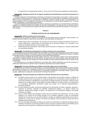 c. La resolución de la correspondiente comisión o, de ser el caso, del Tribunal da por agotada la vía administrativa.
Artículo 127º.- Designación del jefe de los órganos resolutivos de procedimientos sumarísimos de protección al
consumidor
El Órgano Resolutivo de Procedimientos Sumarísimos de Protección al Consumidor se encuentra a cargo de un jefe,
que cuenta con autonomía técnica y funcional, que es designado por el Consejo Directivo del Indecopi y que resuelve en
primera instancia administrativa los procedimientos sumarísimos iniciados a pedido de parte, de conformidad con la
presente disposición. Para su designación y remoción son de aplicación las normas del Decreto Legislativo núm. 1033, que
regulan la designación y vacancia de los comisionados.
Las demás disposiciones procedimentales que resulten necesarias son aprobadas por el Consejo Directivo del Indecopi,
quedando su presidente facultado para adoptar las acciones administrativas y de personal que se requieran para la
implementación y funcionamiento de los órganos resolutivos de procedimientos sumarísimos de protección al consumidor, a
nivel nacional.
TÍTULO VI
DEFENSA COLECTIVA DE LOS CONSUMIDORES
Artículo 128º.- Defensa colectiva de los consumidores
El ejercicio de las acciones en defensa de los derechos del consumidor puede ser efectuado a título individual o en
beneficio del interés colectivo o difuso de los consumidores. Para estos efectos se entiende por:
a. Interés colectivo de los consumidores.- Son acciones que se promueven en defensa de derechos comunes a un
conjunto determinado o determinable de consumidores que se encuentren ligados con un proveedor y que
pueden ser agrupados dentro de un mismo grupo o clase.
b. Interés difuso de los consumidores.- Son acciones que se promueven en defensa de un conjunto indeterminado
de consumidores afectados.
Artículo 129º.- Procedimientos administrativos en defensa colectiva de los consumidores
Las asociaciones de consumidores debidamente reconocidas por el Indecopi están legitimadas para formular denuncias
ante la Comisión de Protección al Consumidor y ante los demás órganos funcionales competentes del Indecopi, en defensa
de intereses colectivos o difusos de los consumidores o de los potencialmente afectados.
El órgano funcional competente del Indecopi califica la denuncia y otros elementos y decide el inicio del procedimiento
administrativo en defensa colectiva de los consumidores. De igual manera, por propia iniciativa, puede iniciar este tipo de
procedimiento o continuar de oficio cualquier otro cuando considera que puede estar afectándose el interés colectivo de los
consumidores.
Las asociaciones de consumidores debidamente reconocidas están también legitimadas para formular denuncias en
defensa de intereses difusos o colectivos ante los organismos reguladores de los servicios públicos.
Artículo 130º.- Procesos judiciales para la defensa de intereses difusos de los consumidores
El Indecopi, previo acuerdo de su Consejo Directivo, se encuentra legitimado para promover de oficio procesos judiciales
relacionados a los temas de su competencia en defensa de los intereses difusos de los consumidores, conforme al artículo
82º del Código Procesal Civil. Las asociaciones de consumidores debidamente reconocidas pueden promover tales
procesos, sujetándose a lo dispuesto en el artículo 82º del Código Procesal Civil.
Artículo 131º.- Procesos judiciales para la defensa de intereses colectivos de los consumidores
131.1 El Indecopi, previo acuerdo de su Consejo Directivo, está facultado para promover procesos en defensa de
intereses colectivos de los consumidores, los cuales se tramitan en la vía sumarísima, siendo de aplicación, en
cuanto fuera pertinente, lo establecido en el artículo 82º del Código Procesal Civil. Asimismo, el Indecopi, previo
acuerdo de su Consejo Directivo, puede delegar la facultad señalada en el presente párrafo a las asociaciones
de consumidores debidamente reconocidas, siempre que cuenten con la adecuada representatividad y
reconocida trayectoria.
131.2 En estos procesos se pueden acumular las pretensiones de indemnización por daños y perjuicios, reparación o
sustitución de productos, reembolso de cantidades indebidamente pagadas y, en general, cualquier otra
pretensión necesaria para proteger el interés y los derechos de los consumidores afectados, que guarde
conexidad con aquellas.
131.3 El juez confiere traslado de la demanda el mismo día que se efectúan las publicaciones a las que se hace
referencia en el artículo 82º del Código Procesal Civil. El Indecopi representa a todos los consumidores
afectados por los hechos en que se funda el petitorio si aquellos no manifiestan expresamente y por escrito su
voluntad de no hacer valer su derecho o de hacerlo por separado, dentro del plazo de treinta (30) días de
realizadas dichas publicaciones.
131.4 Una vez consentida o ejecutoriada la sentencia que ordena el cumplimiento de la obligación demandada, ésta es
cobrada por el Indecopi, el cual luego prorratea su monto o vela por su ejecución entre los consumidores que se
apersonen ante dicho organismo, acreditando ser titulares del derecho discutido en el proceso.
 
