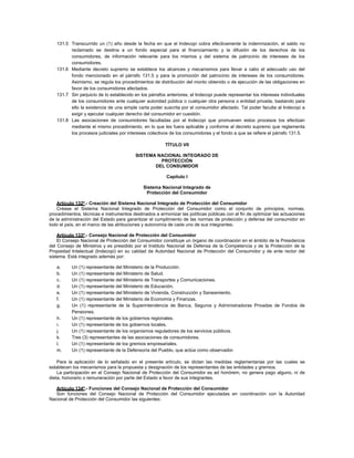 131.5 Transcurrido un (1) año desde la fecha en que el Indecopi cobra efectivamente la indemnización, el saldo no
reclamado se destina a un fondo especial para el financiamiento y la difusión de los derechos de los
consumidores, de información relevante para los mismos y del sistema de patrocinio de intereses de los
consumidores.
131.6 Mediante decreto supremo se establece los alcances y mecanismos para llevar a cabo el adecuado uso del
fondo mencionado en el párrafo 131.5 y para la promoción del patrocinio de intereses de los consumidores.
Asimismo, se regula los procedimientos de distribución del monto obtenido o de ejecución de las obligaciones en
favor de los consumidores afectados.
131.7 Sin perjuicio de lo establecido en los párrafos anteriores, el Indecopi puede representar los intereses individuales
de los consumidores ante cualquier autoridad pública o cualquier otra persona o entidad privada, bastando para
ello la existencia de una simple carta poder suscrita por el consumidor afectado. Tal poder faculta al Indecopi a
exigir y ejecutar cualquier derecho del consumidor en cuestión.
131.8 Las asociaciones de consumidores facultadas por el Indecopi que promueven estos procesos los efectúan
mediante el mismo procedimiento, en lo que les fuera aplicable y conforme al decreto supremo que reglamenta
los procesos judiciales por intereses colectivos de los consumidores y el fondo a que se refiere el párrafo 131.5.
TÍTULO VII
SISTEMA NACIONAL INTEGRADO DE
PROTECCIÓN
DEL CONSUMIDOR
Capítulo I
Sistema Nacional Integrado de
Protección del Consumidor
Artículo 132º.- Creación del Sistema Nacional Integrado de Protección del Consumidor
Créase el Sistema Nacional Integrado de Protección del Consumidor como el conjunto de principios, normas,
procedimientos, técnicas e instrumentos destinados a armonizar las políticas públicas con el fin de optimizar las actuaciones
de la administración del Estado para garantizar el cumplimiento de las normas de protección y defensa del consumidor en
todo el país, en el marco de las atribuciones y autonomía de cada uno de sus integrantes.
Artículo 133º.- Consejo Nacional de Protección del Consumidor
El Consejo Nacional de Protección del Consumidor constituye un órgano de coordinación en el ámbito de la Presidencia
del Consejo de Ministros y es presidido por el Instituto Nacional de Defensa de la Competencia y de la Protección de la
Propiedad Intelectual (Indecopi) en su calidad de Autoridad Nacional de Protección del Consumidor y de ente rector del
sistema. Está integrado además por:
a. Un (1) representante del Ministerio de la Producción.
b. Un (1) representante del Ministerio de Salud.
c. Un (1) representante del Ministerio de Transportes y Comunicaciones.
d. Un (1) representante del Ministerio de Educación.
e. Un (1) representante del Ministerio de Vivienda, Construcción y Saneamiento.
f. Un (1) representante del Ministerio de Economía y Finanzas.
g. Un (1) representante de la Superintendencia de Banca, Seguros y Administradoras Privadas de Fondos de
Pensiones.
h. Un (1) representante de los gobiernos regionales.
i. Un (1) representante de los gobiernos locales.
j. Un (1) representante de los organismos reguladores de los servicios públicos.
k. Tres (3) representantes de las asociaciones de consumidores.
l. Un (1) representante de los gremios empresariales.
m. Un (1) representante de la Defensoría del Pueblo, que actúa como observador.
Para la aplicación de lo señalado en el presente artículo, se dictan las medidas reglamentarias por las cuales se
establecen los mecanismos para la propuesta y designación de los representantes de las entidades y gremios.
La participación en el Consejo Nacional de Protección del Consumidor es ad honórem, no genera pago alguno, ni de
dieta, honorario o remuneración por parte del Estado a favor de sus integrantes.
Artículo 134º.- Funciones del Consejo Nacional de Protección del Consumidor
Son funciones del Consejo Nacional de Protección del Consumidor ejecutadas en coordinación con la Autoridad
Nacional de Protección del Consumidor las siguientes:
 