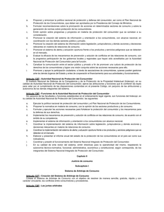 a. Proponer y armonizar la política nacional de protección y defensa del consumidor, así como el Plan Nacional de
Protección de los Consumidores, que deben ser aprobados por la Presidencia del Consejo de Ministros.
b. Formular recomendaciones sobre la priorización de acciones en determinados sectores de consumo y sobre la
generación de normas sobre protección de los consumidores.
c. Emitir opinión sobre programas y proyectos en materia de protección del consumidor que se sometan a su
consideración.
d. Promover la creación del sistema de información y orientación a los consumidores, con alcance nacional, en
coordinación con los demás sectores público y privado.
e. Promover la creación del sistema de información sobre legislación, jurisprudencia y demás acciones y decisiones
relevantes en materia de relaciones de consumo.
f. Promover el sistema de alerta y actuación oportuna frente a los productos y servicios peligrosos que se detecten
en el mercado.
g. Evaluar la eficacia de los mecanismos de prevención y solución de conflictos en las relaciones de consumo, con
la progresiva participación de los gobiernos locales y regionales que hayan sido acreditados por la Autoridad
Nacional de Protección del Consumidor para tal función.
h. Canalizar la comunicación entre el sector público y privado a fin de promover una cultura de protección de los
derechos de los consumidores y lograr una visión conjunta sobre las acciones necesarias para ello.
i. Promover y apoyar la participación ciudadana, a través de asociaciones de consumidores, quienes pueden gestionar
ante los demás órganos del Estado y entes de cooperación el financiamiento para sus actividades y funcionamiento.
Artículo 135º.- Autoridad Nacional de Protección del Consumidor
El Instituto Nacional de Defensa de la Competencia y de la Protección de la Propiedad Intelectual (Indecopi), en su
calidad de Autoridad Nacional de Protección del Consumidor, ejerce las atribuciones y funciones que le confieren las leyes
para velar por el cumplimiento de las disposiciones contenidas en el presente Código, sin perjuicio de las atribuciones y
autonomía de los demás integrantes del sistema.
Artículo 136º.- Funciones de la Autoridad Nacional de Protección del Consumidor
Sin perjuicio de las facultades y funciones establecidas en el ordenamiento legal vigente, son funciones del Indecopi, en
su calidad de Autoridad Nacional de Protección del Consumidor, las siguientes:
a. Ejecutar la política nacional de protección del consumidor y el Plan Nacional de Protección de los Consumidores.
b. Proponer la normativa en materia de consumo, con la opinión de los sectores productivos y de consumo.
c. Formular y ejecutar las acciones necesarias para fortalecer la protección del consumidor y los mecanismos para
la defensa de sus derechos.
d. Implementar los mecanismos de prevención y solución de conflictos en las relaciones de consumo, de acuerdo con el
ámbito de su competencia.
e. Implementar el sistema de información y orientación a los consumidores con alcance nacional.
f. Coordinar la implementación del sistema de información sobre legislación, jurisprudencia y demás acciones y
decisiones relevantes en materia de relaciones de consumo.
g. Coordinar la implementación del sistema de alerta y actuación oportuna frente a los productos y servicios peligrosos que se
detecten en el mercado.
h. Elaborar y presentar el informe anual del estado de la protección de los consumidores en el país así como sus
indicadores.
i. Coordinar y presidir el funcionamiento del Sistema Nacional Integrado de Protección del Consumidor.
j. En su calidad de ente rector del sistema, emitir directivas para la operatividad del mismo, respetando la
autonomía técnico-normativa, funcional, administrativa, económica y constitucional, según corresponda, de los
integrantes del Sistema Nacional Integrado de Protección del Consumidor.
Capítulo II
Justicia de consumo
Subcapítulo I
Sistema de Arbitraje de Consumo
Artículo 137º.- Creación del Sistema de Arbitraje de Consumo
Créase el Sistema de Arbitraje de Consumo con el objetivo de resolver de manera sencilla, gratuita, rápida y con
carácter vinculante, los conflictos entre consumidores y proveedores.
Artículo 138º.- Las juntas arbitrales
 