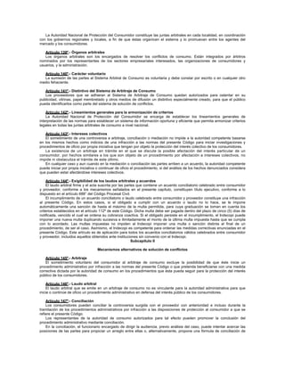 La Autoridad Nacional de Protección del Consumidor constituye las juntas arbitrales en cada localidad, en coordinación
con los gobiernos regionales y locales, a fin de que éstas organicen el sistema y lo promuevan entre los agentes del
mercado y los consumidores.
Artículo 139º.- Órganos arbitrales
Los órganos arbitrales son los encargados de resolver los conflictos de consumo. Están integrados por árbitros
nominados por los representantes de los sectores empresariales interesados, las organizaciones de consumidores y
usuarios, y la administración.
Artículo 140º.- Carácter voluntario
La sumisión de las partes al Sistema Arbitral de Consumo es voluntaria y debe constar por escrito o en cualquier otro
medio fehaciente.
Artículo 141º.- Distintivo del Sistema de Arbitraje de Consumo
Los proveedores que se adhieran al Sistema de Arbitraje de Consumo quedan autorizados para ostentar en su
publicidad, vitrinas, papel membretado y otros medios de difusión un distintivo especialmente creado, para que el público
pueda identificarlos como parte del sistema de solución de conflictos.
Artículo 142º.- Lineamientos generales para la armonización de criterios
La Autoridad Nacional de Protección del Consumidor se encarga de establecer los lineamientos generales de
interpretación de las normas para establecer un sistema de información oportuna y eficiente que permita armonizar criterios
legales en todas las juntas arbitrales de consumo a nivel nacional.
Artículo 143º.- Intereses colectivos
El sometimiento de una controversia a arbitraje, conciliación o mediación no impide a la autoridad competente basarse
en los mismos hechos como indicios de una infracción a las normas del presente Código para iniciar investigaciones y
procedimientos de oficio por propia iniciativa que tengan por objeto la protección del interés colectivo de los consumidores.
La existencia de un arbitraje en trámite en el que se discute la posible afectación del interés particular de un
consumidor, por hechos similares a los que son objeto de un procedimiento por afectación a intereses colectivos, no
impide ni obstaculiza el trámite de este último.
En cualquier caso y aun cuando en la mediación o conciliación las partes arriben a un acuerdo, la autoridad competente
puede iniciar por propia iniciativa o continuar de oficio el procedimiento, si del análisis de los hechos denunciados considera
que pueden estar afectándose intereses colectivos.
Artículo 144º.- Exigibilidad de los laudos arbitrales y acuerdos
El laudo arbitral firme y el acta suscrita por las partes que contiene un acuerdo conciliatorio celebrado entre consumidor
y proveedor, conforme a los mecanismos señalados en el presente capítulo, constituyen título ejecutivo, conforme a lo
dispuesto en el artículo 688° del Código Procesal Civil.
El incumplimiento de un acuerdo conciliatorio o laudo celebrado entre consumidor y proveedor constituye una infracción
al presente Código. En estos casos, si el obligado a cumplir con un acuerdo o laudo no lo hace, se le impone
automáticamente una sanción de hasta el máximo de la multa permitida, para cuya graduación se toman en cuenta los
criterios establecidos en el artículo 112º de este Código. Dicha multa debe ser pagada dentro del plazo de cinco (5) días de
notificada, vencido el cual se ordena su cobranza coactiva. Si el obligado persiste en el incumplimiento, el Indecopi puede
imponer una nueva multa duplicando sucesiva e ilimitadamente el monto de la última multa impuesta hasta que se cumpla
con lo acordado. Las multas impuestas no impiden al Indecopi imponer una multa o sanción distinta al final de un
procedimiento, de ser el caso. Asimismo, el Indecopi es competente para ordenar las medidas correctivas enunciadas en el
presente Código. Este artículo es de aplicación para todos los acuerdos conciliatorios válidos celebrados entre consumidor
y proveedor, incluidos aquellos obtenidos ante instituciones sin convenio con el Indecopi.
Subcapítulo II
Mecanismos alternativos de solución de conflictos
Artículo 145º.- Arbitraje
El sometimiento voluntario del consumidor al arbitraje de consumo excluye la posibilidad de que éste inicie un
procedimiento administrativo por infracción a las normas del presente Código o que pretenda beneficiarse con una medida
correctiva dictada por la autoridad de consumo en los procedimientos que ésta pueda seguir para la protección del interés
público de los consumidores.
Artículo 146º.- Laudo arbitral
El laudo arbitral que se emite en un arbitraje de consumo no es vinculante para la autoridad administrativa para que
inicie o continúe de oficio un procedimiento administrativo en defensa del interés público de los consumidores.
Artículo 147º.- Conciliación
Los consumidores pueden conciliar la controversia surgida con el proveedor con anterioridad e incluso durante la
tramitación de los procedimientos administrativos por infracción a las disposiciones de protección al consumidor a que se
refiere el presente Código.
Los representantes de la autoridad de consumo autorizados para tal efecto pueden promover la conclusión del
procedimiento administrativo mediante conciliación.
En la conciliación, el funcionario encargado de dirigir la audiencia, previo análisis del caso, puede intentar acercar las
posiciones de las partes para propiciar un arreglo entre ellas o, alternativamente, propone una fórmula de conciliación de
 